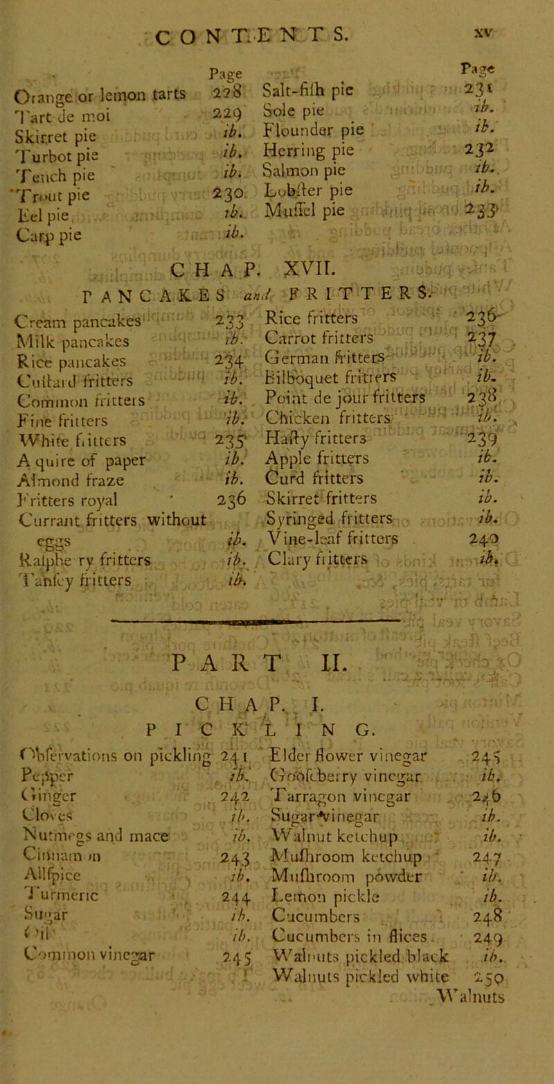 Orange or lemon tarts T'art de moi Skir.ret pie Turbot pie Tench pie 'Tr^Hitpie Kelpie ? >■ Car^) pie Page Salt-fiih pie Page 228 231 229 Sole pie ib. ib. Flounder pie ib. ib. Herring pie 232 ib. Salmon pie it.. 230. Lubller pie ih. lb. MufTcl pie ib. CHAP. PANCAKES an XVII. { FRITTERS.- Cream pancakes'- ‘ 233 Rice fritters ■ 236-^ Milk pancakes lb.' Carrot fritters ‘ w Rice pancakes 234 German ft-itterS- ’ ’' '■'ib. Culbid fritters ib. bilbbquet fritters ib. Common fricteis ib. Point de jour fritters J'ine fritters ib. Chicken fritters ' ■ ib. White flitters 235- Hally fritters •239 A quire of paper ib: Apple fritters lb. Almond fraze ib. Cur^ fritters lb. Fritters royal 236 Skirret fritters ib. Currant fritters without Syringed fritters ■ ib. eggs ib. Vine-leaf fritters . 240 Ralphe ry fritters Clary fl itters . ; i . r.rth. 'i'anfey flitters ilh , ' . . -i A • PART II. C H A P.,, I. PI CK L i N G. f Mifervations on pickling 241 ' Elder flower vinegar 240 Pepper . GoOfcbeiry vinegar, . ib. Ginger 242 Tarragon vinegar 246 Cloves ib. SugarAiinegar ib. Nutmegs and mace ib. Walnut ketchup lb. Cimiain jii 243 Muftiroom ketchup ' 247 .Allfpicc ib. Miifhroom powder ■ ib. Turmeric 244 Lemon pickle lb. Stii^ar ib. Cucumbers 248 i mT lb. Cucumbers in flices. 249 Common vincear 0 245 1 Walnuts pickled black ib. Walnuts pickled white 250 , Walnuts