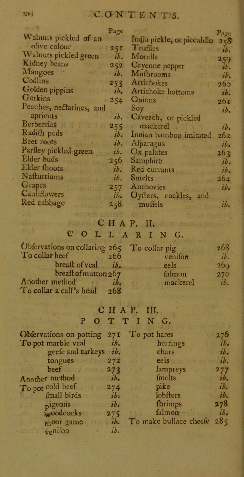 XXI .■-C,aN TEN T^S Walnuts pickled of an , olive colour 251 AValnuts pickled green ib. Kidney beans 252 Mangoes • *• ib. Codlins 253 Golden pippins ib. Gerkins . 254 Peaches, ne£larines> and apricots ib. Berberries 255 Radifh pods ib. Beetroots , \ ib. Parfley pickled green , . ib. Elder buds ’ 256 Elder Ihoots ib. Nafturtiums ib. Grapes 257 Cauliflowers ib. Red cabbage . 258 Tnijja pickle, or piccal/llo Truffles Morel Is Cayenne pepper Mufh rooms Artichokes Artichoke bottoms Onions Soy Caveach, or pickled mackerel . Inctian bamboo imitated Afparagus Ox palates ’ Samphire Red currants Smelts Anchovies Oyfters, cockles, and muffels 25S tb. 259 ib. ib. 260 ib, 2bi ib. ib. 262 ib. 2bz ib. ib. 264 ib. ib. . ,  CHAP. II. COLLARING. Obfervations on collaring 265 To collar pig 268 1[ o collar beef 266 venHbn ib. breaitofveal ib. eels 269 breaft of mutton 267 falmon 270 Another method' ib. mackerel ib. 'I'o collar a calf’s head 268 CHAP.' III. POTTING. Obfervations on potting 271 To pot marble veal ib. geefe and turkeys ib. tongues beef Another method To pot cold beef fmall birds pigeons ■^j^dcocks fnoor game venifon 272 273 ib. 274 ib. ib. 27s 1. ib. ib. To pot hares 276 hei ritips ib. chars ib. eels ' 'ib. lampieys 277 fmelts ib. pike ib. lobfters ib. fhrimps 278 falmon ‘ ib. To make bullace cheefc 285