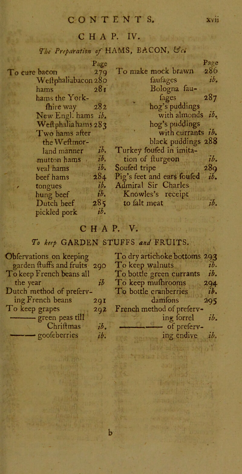 CHAP. IV. The Preparation of HAMS, BACON, l^ci Page To cure bacon 279 Weftphaliabacon 280 hams 281 hams the York- fhireway 282 New' Enol. hams ib, Weftphalia hams 283 Two hams after the Weft mor- land manner -mutton hams 1, ib. veal hams i^> beef hams 284 f tongues ib. hung beef ib. Dutch beef 285 pickled pork ib. Page To make mock brawn 286 faufages ib, Bologna fau- fages 287 hog’s puddings ' with almonds ib, hog’s puddings ’ with currants ib. black puddings 288 Turkey foufed in imita- tion of fturgeon ib. Soufed tripe 289 Pig’s feet and ears foufed ib. Admiral Sir Charles Knowles’s receipt ^ to fait meat ib. CHAP. V. To keep GARDEN STUFFS and FRUITS. Obfervations on keeping garden ftufFs and fruits 290 To keep French beans all the year ib Dutch method of preferv- ing French beans 291 To keep grapes 292 ■ green peas till Chriftmas ib. '— goofeberries ib. To dry artichoke bottoms 293 To keep walnuts ib. To bottle green currants ib. To keep mufhrooms , 294 To bottle cranberries ‘ ib. damfons 295 French method of preferv- ing ibrrel ib. • of prefcrv- ing endive ib. b
