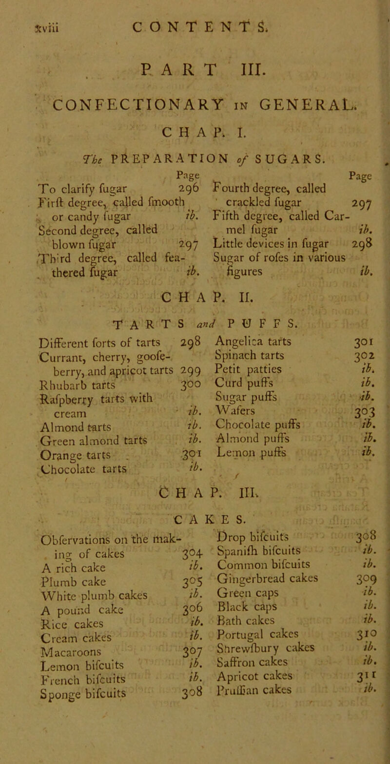 PART III. CONFECTIONARY in GENERAL. CHAP. I. The PREPARATION 0/ SUGARS. Page Page To clarify fugar 296 Fourth degree, called Firft degree, called fmooth ’ crackled fugar 297 or candy fugar ih. Fifth degree, called Car- Second degree, called mel fugar ih. blown fugar 297 Little devices in fugar 298 Third degree, called fea- Sugar of rofes in various thered fugar ih. figures ih. CHAP. II. TARTS and PUFFS. Different forts of tarts 298 Angelica tafts 301 Currant, cherry, goofe- Spinach tarts 302 berry, and apricot tarts 299 Petit patties ih. Rhubarb tafts 300 Curd puFs ih. Rafpberry tarts with Sugar puFs ih. cream - ih. Wafers 393 Almond tarts lb. Chocolate puFs ih. Green almond tarts ih. Almond puFs ih. Orange tarts 39’' Lemon puFs ih. Chocolate tarts / ih. / Chap. hi. CAKES. Obfervations on the mak- Drop bifeuits 308 ino; of cakes 304 Spanifh bifeuits ih. A rich cake ih. Common bifeuits lb. Plumb cake 305 Gingerbread cakes 399 White plumb cakes lb. Green caps ih. A pound cake 306 Black caps ih. Rice cakes ih. Bath cakes ih. Cream cakes ih. Portugal cakes 310 Macaroons 307 Surewfbury cakes ih. Lemon bifeuits ih. SaFron cakes ih. French bifeuits ih. Apricot cakes Sponge bifeuits 308