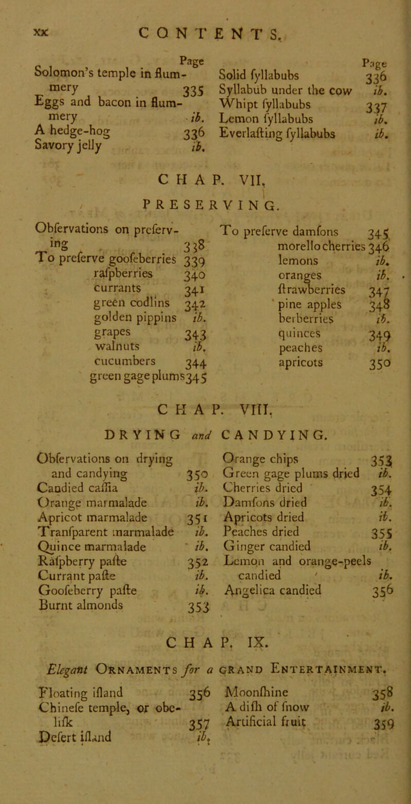 Page Solomon’s temple in flum- mery 335 Eggs and bacon in flum mery A hedge-hog Savory jelly Solid fyllabubs Syllabub under the cow Whipt fyllabubs Lemon fyllabubs 336 Everlafting fyllabubs ib. ib. Page 336 ib, 337 ib, ib. CHAR VII, PRESERVING. Obfervations on preferv- ^ ^ 3?8- To preferve goofeberries 339 rafpberries currants green codllns golden pippins grapes walnuts cucumbers To preferve damfons 345 morello cherries 346 340 341 34^ ib. 343 ib. 344 green gageplums345 lemons oranges ftra\^erries ' pine apples berberries quinces peaches apricots ib, ib. 347 348 lb. 349 ib. 350 CHAP. VriT, DRYING W CANDYING. Obfervations on drying and candying 350 Candied caffia ib. Orange marmalade ib. Apricot marmalade 351 Tranfparent marmalade ib. Quince marmalade ' ib. Ralpberry pafte 352 Currant pafte ib. Goofeberry pafte ib. Burnt almonds 353 Orange chips Green gage plums dried Cherries dried ' Damfons dried Apricots dried Peaches dried Ginger candied Lemon and orange-peels candied ' ib, Angelica candied 356 353 ib. ib. ib. 35S ib. CHAP, IX. Elegant Ornaments for a grand Entertainment, Floating ifland 356 Moonfliine 358 Chinefe temple, or obe- Adifli ol fnow ib. lifk ' 357 Artificial fruit 359 Pefert ifland ib, j:>