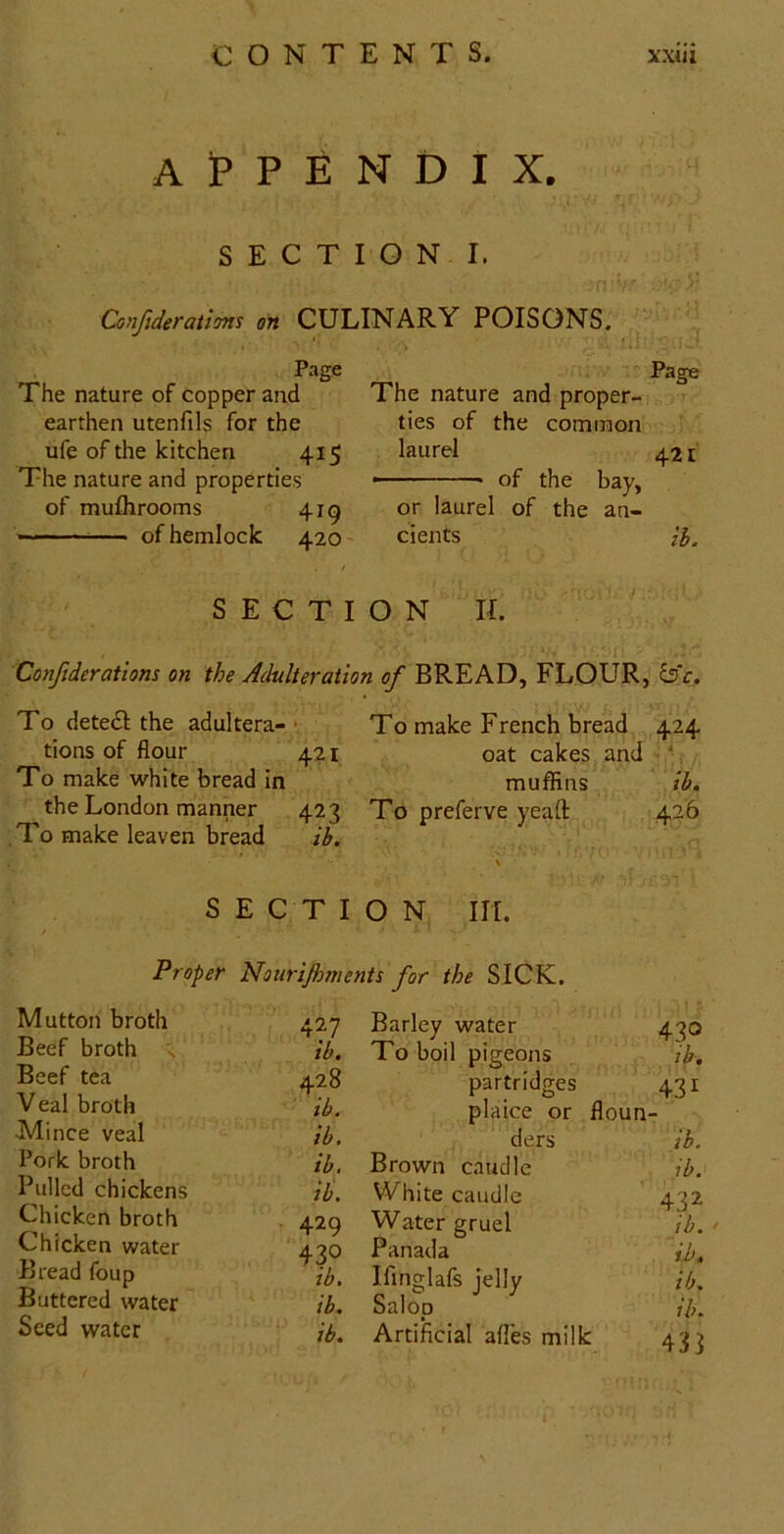 Appendix. SECTION I. Confiderations on CULINARY POISONS. Page Page The nature of copper and The nature and proper- earthen utenfils for the ties of the common ufe of the kitchen 415 laurel 421 The nature and properties - of the bay, of muflirooms 4ig or laurel of the an- — of hemlock 420 dents 0,, / SECTION II. Confiderations on the Adulteration of BREAD, FLOUR, To deted the adultera-• To make French bread 424 tions of flour 421 oat cakes and ' To make white bread in muflSins ib. the London manner 423 To preferve yeaft 426 .To make leaven bread ib. \ S E C T I O N HI. Proper Noiirijhments for the SICK. Mutton broth Beef broth s Beef tea Veal broth Mince veal Pork broth Pulled chickens Chicken broth Chicken water Bread foup Buttered water Seed water 427 Barley water 430 ib. To boil pigeons ib. 428 partridges 431 ib. plaice or floun- ib. ders ib. ib. Brown caudle ib. ib. White caudle 432 429 Water gruel jb. ‘ 430 Panada il>. ib. Ifinglafs jelly ib. ib. Salop ib. ib. Artificial afles milk 431