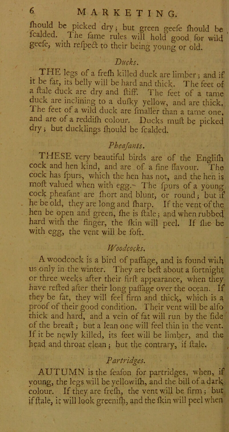 picked dryj but green geefe fhould be , Jcalded. ^ The fame rules v/ill hold good for wild geefe, with reipeft to their being young or old. Ducks. ^ THE legs of a frefli killed duck are limber; and if It be fat, its belly will be hard and thick. The feet of a flale duck are dry and llifF. The feet of a tame duck are inclining to a dufky yellow, and are thick, The feet of a wild duck are fmaller than a tame one, and are of a reddifh colour. Ducks muft b^ picked dry i but ducklings fhould be Raided. Pheafants. THESE very beautiful birds are of the Englifli cock and hen kind, and are of a fine flavour. The cock has fpurs, which the hen has not, and the hen is moft valued when with egg, T he fpurs of a young cock pheafant are fliort and blunt, or round; but if he be old, they are long and fharp. If the vent of the hen be open and green, fhe is ftale; and when rubbed hard with the finger, the fldn will peel. If Ihe be with egg, the vent will be foft. Woodcocks, A woodcock is a bird of paffage, and is found with us only in the winter. They are beft about a fortnight or three weeks after their firft appearance, when they have refted after their long paffage over the ocean. If they be fat, they will feel firm and thicl^, which is a proof of their good condition. Their vent will be alfo thick and hard, and a vein of fat will run by the fide' of the breaft j but a lean one will feel thin jn the vent. If it be n^wly killed, its feet will be limber, and the head and throat clean ^ but the contrary, if ftale. , Partridges. AUTUMN is the feafon for partridges, when, if young, the legs will be yellowifh, and the bill of a darR, colour. If they are frefh, the vent will be firm; but if ftale^i it will look greenifli, and the fkin will peel when