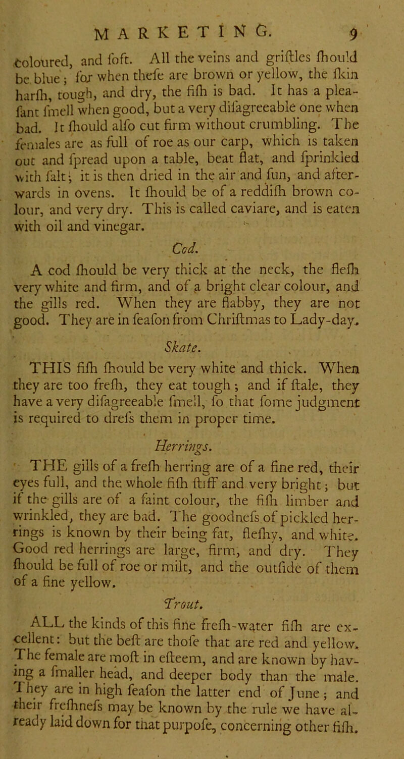 coloured, and ibft. All the veins and griftles fliould be blue; Ibj when thefe are brown or yellow, the fldn harfli, tough, and dry, the fifh is bad. It has a plea- fant linell when good, but a very dilagreeable one when bad. It fliould alfo cut firm without crumbling. The females are as full of roe as our carp, which is taken out and fpread upon a table, beat flat, and fprinlded with fait-, it is then dried in the air and fun, and after- wards in ovens. It fhould be of a reddifii brown co- lour, and very dry. This is called caviare, and is eaten with oil and vinegar. Cod, A cod fhould be very thick at the neck, the flefli very white and firm, and of a bright clear colour, and the gills red. When they are flabby, they are not good. They are in feafon from Chriftmas to Lady-day^ Skate. THIS fifh fhould be very white and thick. When they are too frefli, they eat tough ; and if ftale, they have a very difagreeable fmell, fo that fome judgment is required to drefs them in proper time. Hermits. THE gills of a frefh herring are of a fine red, their eyes full, and the whole fifh fluff and very bright; but if the gills are of a faint colour, the fifli limber and wrinkled, they are bad. The goodnefs of pickled her- rings is known by their being fitt, fiefliy, and whit-e. Good red herrings are large, firm, and dry. They fhould be full of roe or milt, and the outfide of them of a fine yellow. 'Trout. ALL the kinds of this fine frefh-w^ter fifh are ex- cellent: but the beft are thofe that are red and yellow. The female are moll in efleem, and arc known by hav- ing a fmaller head, and deeper body than the male. T hey are in high feafon the latter end of June; and their frefhnefs may be known by the rule we have al- ready laid down for that purpofe, concerning other fifh.