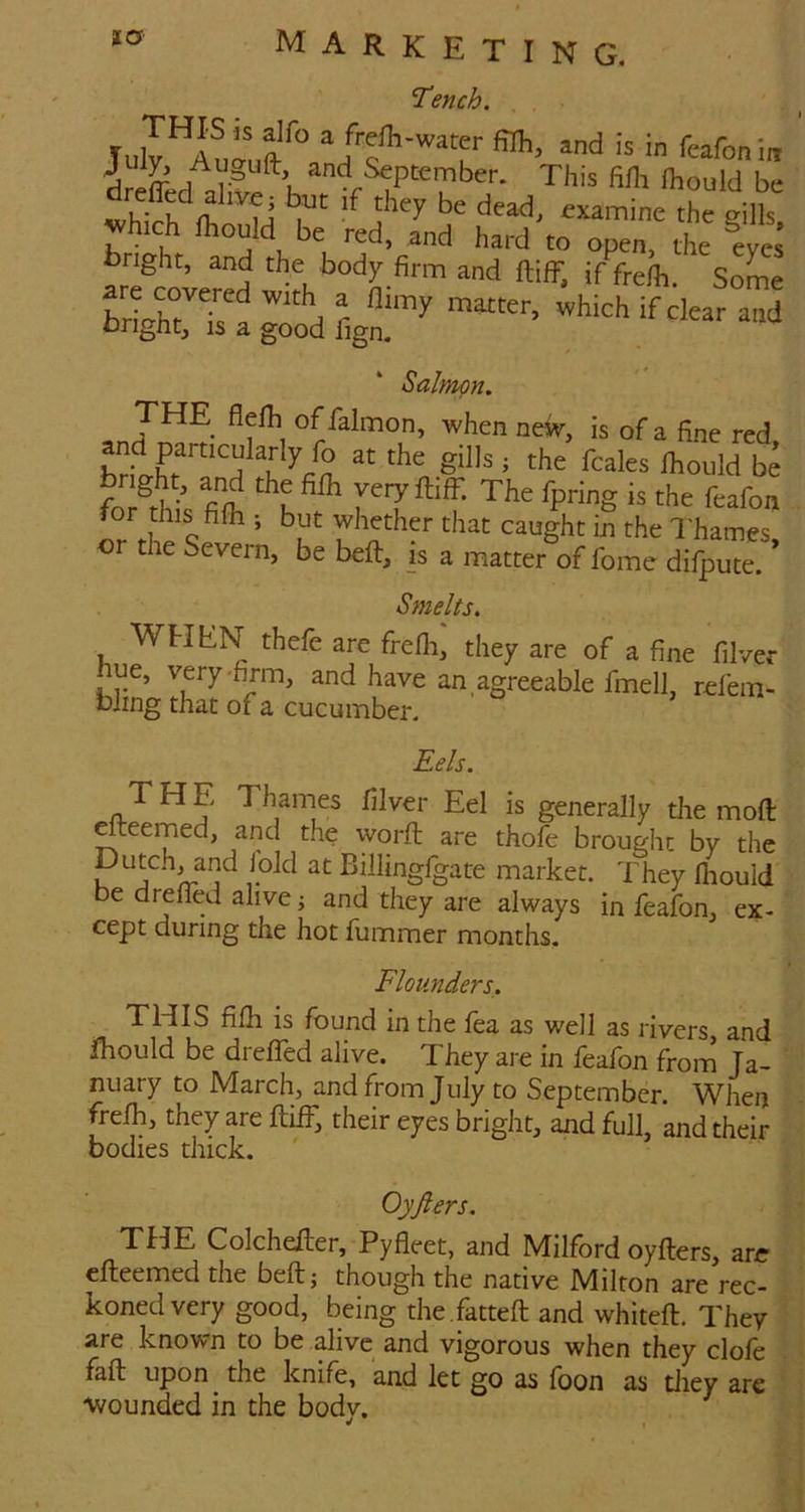 SLO' Tench. TulT^Anl^ a frefh-wacer filTi, and is in feafonin and September. This fifh ihould be S gill which mould be red, and hard to open, the eves bright, and the body firm and ftifF. if fi-e/h. SoL IriXtT y if clear and oright, IS a good fign. Salmon. THE flelh of falmon, when new, is of a fine red and particularly fo at the gills ; the fcales Ihould te bright, and the filh veryftiff. The fpring is the feafon Ir rhe's*^* ’ 'l«t caught in the Thames, or the Severn, be beft, is a matter of fome difpute. Smelts. WHliN thefe are frefli, they are of a fine filver ue, very‘firm, and have an agreeable fmell, refein- bling that of a cucumber. Eels. T H E Thames filver Eel is generally tlie moft dteemed, and the worft are thofe brought by the Dutch, and lold at Billingfgate market. They Ihould be drelfed alive; and they are always in feafon, ex- cept during the hot fummer months. Flounders. this fifil IS found in the fea as well as rivers and jfhould be dreffed alive. They are in feafon from Ja- nuary to March, and from July to September. When frelh, they are IliiF, their eyes bright, and full, and their bodies duck. Oyfters. THE Colcheller, Pyfleet, and Milford oyfters, are cfteemed the beft; though the native Milton are rec- koned very good, being the .fatteft and whiteft. They are known to be alive and vigorous when they clofe faft upon the knife, and let go as loon as diey arc wounded in the body.