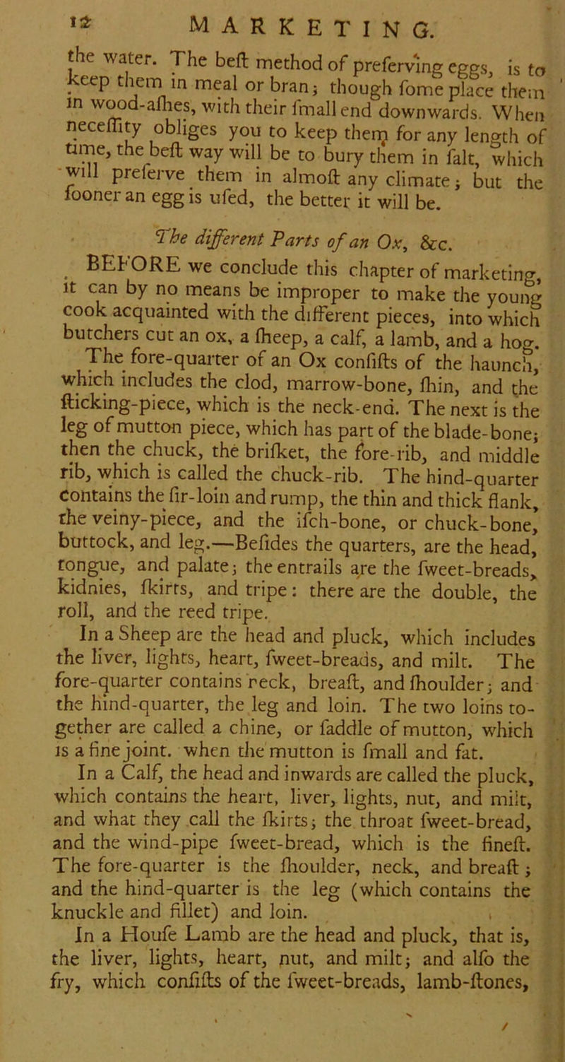 the water. The bell method of preferving eggs, is to 'eep in meal or branj though fome place them in wood-afhes, with their Imall end downwards. When necelTity obliges you to keep thenj for any length of ume, the beft way will be to bury them in fait, which wi preferve them in almoft any climate; but the looner an egg is ufed, the better it will be. The different Parts of an Ox, &c. ^ BEhORE we conclude this chapter of marketing, It can by no means be improper to make the young cook acquainted with the different pieces, into which butchers cut an ox, a fheep, a calf, a lamb, and a hog. The fore-quarter of an Ox confifts of the haunch, which includes the clod, marrow-bone, fhin, and the fticking-piece, which is the neck-end. The next is the leg of mutton piece, which has part of the blade-bonej then the chuck, the brifket, the fore-rib, and middle rib, which is called the chuck-rib. The hind-quarter contains the fir-loin and rump, the thin and thick flank, the veiny-piece, and the ifch-bone, or chuck-bone* buttock, and leg.—Befides the quarters, are the head, tongue, and palate j the entrails are the fweet-breads, kidnies, fkirts, and tripe: there are the double, the roll, and the reed tripe. In a Sheep are the head and pluck, which includes the liver, lights, heart, fweet-breads, and milt. The fore-quarter contains reck, breaft, andfhoulder; and the hind-quarter, the leg and loin. The two loins to- gether are called a chine, or faddle of mutton, which is a fine joint, when the mutton is fmall and fat. In a Calf, the head and inwards are called the pluck, which contains the heart, liver, lights, nut, and milt, and what they call the fkirtsj the throat fweet-bread, . and the wind-pipe fweet-bread, which is the fineft. . The fore-quarter is the llioulder, neck, and breaft; and the hind-quarter is the leg (which contains the knuckle and fillet) and loin. i In a Houfe Lamb are the head and pluck, that is, the liver, light.s, heart, nut, and milt; and alfo the fry, which confifts of the fweet-breads, lamb-ftones.