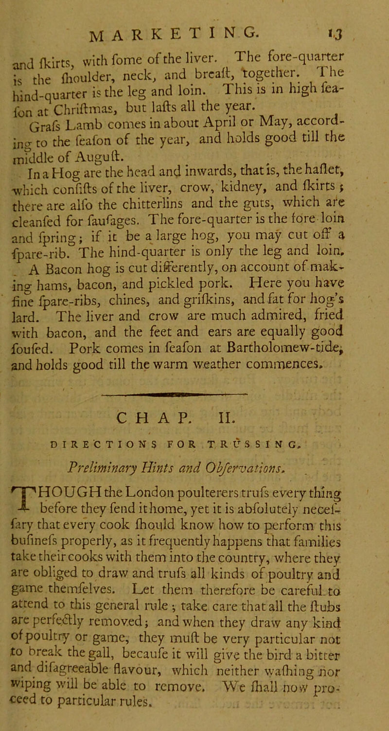 and fldrts, with Tome of the liver. The fore-quarter is the flioulder, neck, and brcaft, together. The hind-quarter is the leg and loin. This is in high fea- fon at Chriftmas, but lafts all the year. Grafs Lamb comes in about April or May, accord- ing to the feafon of the year, and holds good till the middle of Augu ft. In a Hog are the head and inwards, that is, the haflet, -which confifts of the liver, crow, kidney, and fkirts j there are alfo the chitterlins and the guts, which a^e cleanfed for faufiges. The fore-quarter is the fore loin and fpring; if it be ajarge hog, you may cut off a fpare-rib. The hind-quarter is only the leg and loin, A Bacon hog is cut differently, on account of mak- ing hams, bacon, and pickled pork. Here you have fine fpare-ribs, chines, and grifkins, and fat for hog’s lard. The liver and crow are m.uch admired, fried with bacon, and the feet and ears are equally good foufed. Pork comes in feafon at Bartholomew-tidcj and holds good till the warm weather commences. CHAP. II. DIRECTIONS FOR TRUSSING, Preliminary Hints and Ohfervations, npHOUGH the London poulterers trufs every thing before they fend it home, yet it is abfoluteiy necef- fary that every cook fbould know how to perform this bufinefs properly, as it frequently happens that families take their cooks with them into the country, where they are obliged to draw and trufs all kinds of poultry and game themfelves. Let them therefore be careful, to attend to this general imle •, take care that all the ftubs are perre<ftly removed; and when they draw any kind of poultry or game, they muft be very particular not to break the gall, becaufe it will give the bird a bitter and difagreeable flavour, which neither wafhing nor wiping will be able to remove. We fhali now pro- ceed to particular rules.
