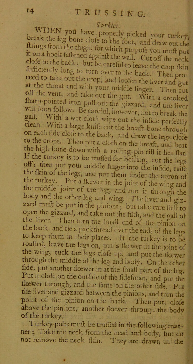 trussing. Turkies. hr,V;, 1 propwly picked your turkcV break the leg-bone clofe to the foot, and draw out the ftnngs from the thigh, for which purpofe you muil pue cirfe to\°hfbtt'l ‘''r Cut off the n«k Me to the back j but be careful to leave the crop fkin ufficiently long to turn over to the back. Then pro* ar rh^rh °P. loofen the liver and^t ayihe throat end with your middle finger. Then cut off the vent, and take out the gut. With a crooked ffarp pointed iron pull out the giazard. and the liver va ““ w>h not to break the dean \\ ith a large knife cut the breaft-bone^through to the crops. Then put a doth on the breaft, and beat the high bone down with a rolling-pin till it lies flat. Ifethe turkey is to be trufledfor boiling, cut the legs Sfmiddle finger into the infide, raiTe the fkin of the legs, and put them under the apron of the tuj-key. _ Put a fkewer in the joint of the wing and the middle joint of the leg, and run it through the body and the other leg and wing. The liver and o-iz- zard rnufl: be put in the pinions; but take care firft to open the gizzard, and take out the filth, and the ^>-all of the liver, d hen turn the fmall end of the pinfon on the back, and tie a packthread over the ends of the leo-s to keep them in their places. If the turkey is ro be . roafted, leave the legs on, put a fleewer in the joint of the wing, tuck the legs clofe up, and put the fkewer through the middle of the leg and body. On the other fide, put another fleewer in at the finall part of the le». Put it clofe on the outfide of the fidefman, and put the fkewer through, and the fame on the other fide. Put the liver and gizzard between the pinions, and turn the point of the pinion on the back. Then put, clofe above the pm ons, another fkewer through the body of the turkey. Turkey'polts rnufl: be truffled in the following man- ner: Take the neck from the head and body, but do • not remove the neck fldn. They are drawn in the