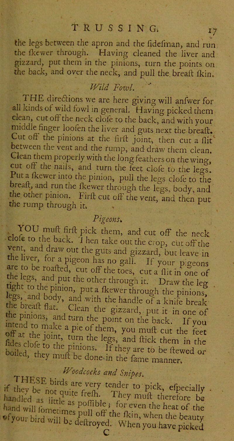 ^7 the legs between the apron and the fidefman, and run the Ikewer through. Having cleaned the liver and gizzard, put them in the pinions, turn the points on the back, and over the neck, and pull the bread flcin. Wild Fowl. THE diredtions we are here giving will anlwer for all kinds of wild fowl in general. Having picked them clean, cut off the neck dole to the back, and with your middle finger loofen the liver and guts next the bread. Cut od the pinions at the fird joints then cut a dit^ between the vent and the rump, anddriw them clean. Clean them properly with the long feathers on the wing, cut off the nails, and turn the feet clofe to the leo-s. Put a Ikewer into the pinion, pull the legs dole to the bread and run the Ikewer through the legs, body, and the other pinion. Fird cut off the vent, and then put the rump through iu . ^ PigeonU , YOU mud fird pick them, and cut off the neck clod to the back. 'J hen take out the crop, cut off the ven , and draw out the guts and gizzard, but leave m the liver, for a pigeon has no gall. If your pigeons tUhr f through it. Draw the leg lefs 'an^r the pinions, th? breaft of a knife break the oirions ' A gizzard, put it in one of me pinions, md turn the point on the back. If you off drl? the feet Med h : be ftewed oj > y mud be done in the fame manner. Wlodcocks and Snipes. if tl^Strfreft “ Pdh ■ handled is iiuP ^ey muft therefore be hand will ibmet d/ P°n 'he heat of the efyour bird v/ill f n- the beauty youi Dird v/ill be deftroyed. When you have picked