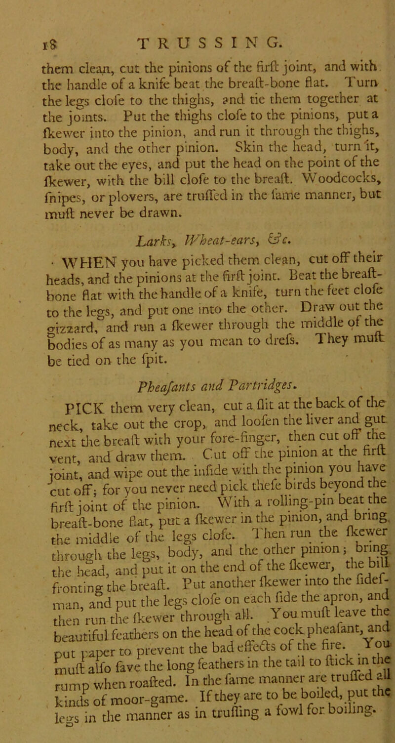 them clean, cut the pinions of the firft joint, and with the handle of a knife beat the breaft-bone flat. Turn the legs clofe to the thighs, and tie them together at the joints. Put the thighs clofe to the pinions, put a fkewer into the pinion, and run it through the thighs, body, and the other pinion. Skin the head, turn It, take out the eyes, and put the head on the point of the fkewer, with the bill clofe to the breaft. Woodcocks, fnipes, or plovers, are trufled in the fame manner, but muft never be drawn. Lark^y Wheat-earsy • WHEN you have picked them clean, cut off their heads, and the pinions at the firfl: joint. Beat the breaft- bone flat with the handle of a knife, turn the feet clofe to the legs, and put one into the other. Draw out the giz2ard, and run a fkewer through the middle of the bodies of as many as you mean to drefs. 1 hey muft be tied on the fpit. Pheajants and Partridges. PICK them very clean, cut a flit at the back of tlie neck, take out the crop, and loofen the liver and gut next tlie breaft with your fore-finger, then cut off the vent, and draw them. Cut off the pinion at tlie firft joint, and wipe out the infide with the pinion you have cut off; for you never need pick tliefe birds beyond the firft joint of the pinion. With a rolling-pin beat the breaft-bone flat, put a fkewer in tlie pinion, and bring, the middle of the legs clofe. 1 hen run xh& fkewer through the kgs, body, and the head, and put it on the end of the fl^ewer, bill fronting the breaft. Put another fkewer into the fidef- man, and put the legs clofe on each fide apron, and then run the fkewer through all. You muft leave the beautiful feathers on the head of the cock phealant, and put paper to prevent the bad eftedts of the fire You muft affo fave the long feathers in the tail to ftick in the rump when roafted. In the fame manner are truffed aU kinds of moor-game. Ic” in the as in truffing a fowl for boiling.