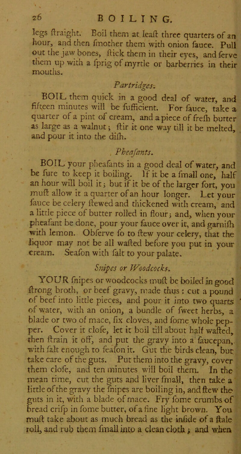 legs flraight. Boil them at leafl three quarters of an hour, and then finother them with onion fauce. Pull out the jaw bones, ftick them in their eyes, and ferve them up with a fprig of myrtle or barberiies in their moutlis. Partridges-. BOIL them quick in a good deal of water, and fiheen minutes will be fufficient. For fauce, take a quarter of a pint of cream, and apiece of frelh butter as large as a walnut; ftir it one way till it be melted, and pour it into the dilh. , Pheajants. BOIL your pheafants in a good deal of water, and be fure to keep it boiling. If it be a fmall one, half an hour will boil it; but if it be of the larger fort, you muft allow it a quarter of an hour longer. Let your fauce be celery Hewed and thickened with cream, and a little piece of butter roiled in flour j and, when your pheafant be done, pour your fauce over it, and garnifh with lemon. Obferve fo to Hew your celery, that the liquor may not be all wafted before you put in your cream. Seafon with fait to your palate. Snipes or Woodcocks. YOUR fnipes or woodcocks muft be boiled in good ftrong broth, or beef gravy, made thus : cut a pound of beef into little pieces, and pour it into two quarts of water, with an onion, a bundle of fweet herbs, a blade or two of mace, fix cloves, and fome whole pep- per. Cover it clofe, let it boil dll about half wafted, then ftrain it off, and put the gravy into a faucepan,. with fait enough to feafon it. Gut the birds dean, but take care of the guts. Put them into the gravy, cover them clofe, and ten minutes will boil them. In the mean time, cut the guts and liver fmall, then take a little of the gravy the fnipes are boiling in, andftew the guts in it, with a blade of mace. Fry fome crumbs of bread crifp in fome butter, of a fine light brown. You muft take about as much bread as the infide of a ftale roll, and rub them fmall mtp a clean cloth; and when