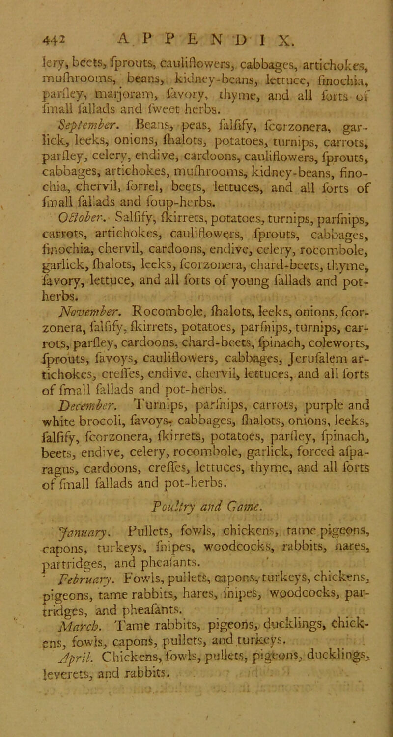 lery, beets, fprouts, cauliflowers, cabbages, artichokes, mufhrooins, _ beans, kidney-beans, Icmicc, finochia, pariley, marjoram, favory, thyme, and all forts of fmall lallads and fweet herbs. Se-pUmber. Beans, peas, falfify, Icorzonera, gar- lick, leeks, onions, flaalots, {wtatoes, turnips, carrots, pariley, celery, endive, cardoons, cauliflowers, fprouts, cabbages, artichokes, mufhrooms, kidney-beans, fino- chia, chervil, forrel, beets, lettuces, and all forts of fmall fallads and foup-herbs. OBoher.- Salfify, fkirrets, potatoes, turnips, parfnips, carrots, artichokes, cauliflowers, fprouts, cabbages, finochia, chervil, cardoons, endive, celery, rocombole, garlick, fhalots, leeks, fcorzonera, chard-beets, thyme, favory, lettuce, and all forts of young fallads and pot- herbs. November. Rocombole, fhalots, leeks, onions, fcor- zonera, falfify, flcirrets, potatoes, parfnips, turnips, car- rots, parfley, cardoons, chard-beets, fpinach, coleworts, fprouts, favoys, cauliflowers, cabbages, Jerufalem ar- tichokes, crelfes, endive, chervil, lettuces, and all forts of fmall fallads and pot-herbs. December. Turnips, parlhips, carrots, purple and •white brocoli, favoys^ cabbages, flialots, onions, leeks, falfify, fcorzonera, fkirrets, potatoes, parfley, fpinach, beets, endive, celery, rocombole, garlick, forced afpa- ragus, cardoons, crelfes, lettuces, thyme, and all forts of finall fallads and pot-herbs. Poultry and Game. January. Pullets, fowls, chickens, tame pigepfis, capons, turkeys, fnipes, woodcocks, rabbits, hares, partridges, and pheal'ants. ' Februaiy. Fowls, pullets, capons, turkeys, chickens, pigeons, tame rabbits, hares, fnipes, woodcocks, par- tridges, and pheafants. March. Tame rabbits, pigeons,, ducklings, chick- ens, fowls, capons, pullets, and turkeys. April. Chickcns, fowls, pullets, pigeons, ducklings, leverets, and rabbits.