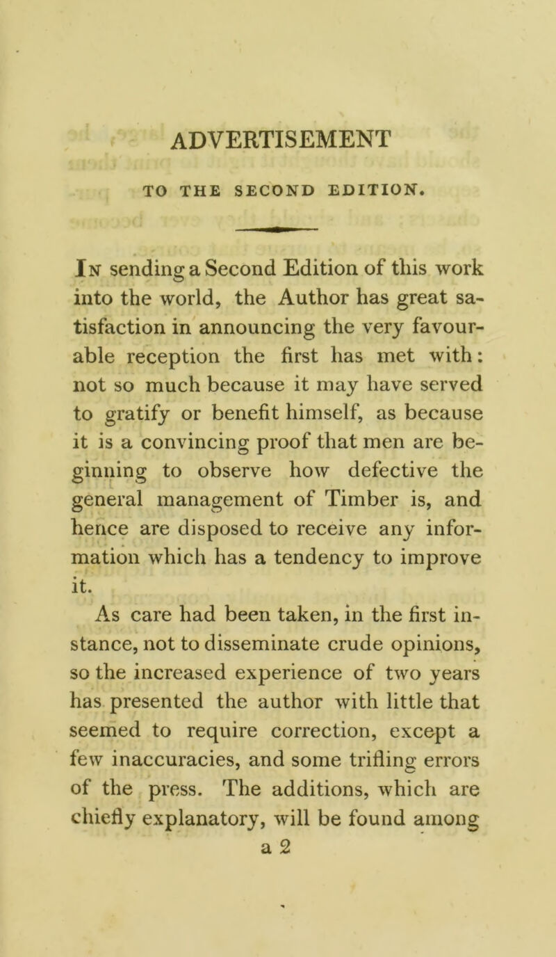 ADVERTISEMENT f TO THE SECOND EDITION. In sending a Second Edition of this work into the world, the Author has great sa- tisfaction in announcing the very favour- able reception the first has met with: not so much because it may have served to gratify or benefit himself, as because it is a convincing proof that men are be- ginning to observe how defective the general management of Timber is, and hence are disposed to receive any infor- mation which has a tendency to improve it. As care had been taken, in the first in- stance, not to disseminate crude opinions, so the increased experience of two years has presented the author with little that seemed to require correction, except a few inaccuracies, and some trifling errors of the press. The additions, which are chiefly explanatory, will be found among