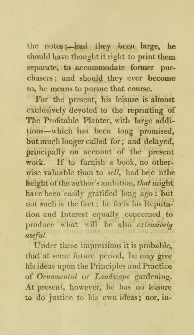 the notes;—had they been large, he should have thought it right to print them separate, to accommodate former pur- chasers ; and should they ever become so, he means to pursue that course. For the present, his leisure is almost exclusively devoted to the reprinting of The Profitable Planter, with large addi- tions—which has been long promised, but much longer called for; and delayed, principally on account of the present work. If to furnish a book, no other- wise valuable than to sell, had bee nthe height of the authors ambition, that might have been easily gratified long ago: but not such is the fact; he feels his Reputa- tion and Interest equally concerned to produce what will be also extensively Under these impressions it is probable, that at some future period, he may give his ideas upon the Principles and Practice of Ornamental or Landscape gardening. At present, however, he has no leisure to do justice to his own ideas; nor, in-