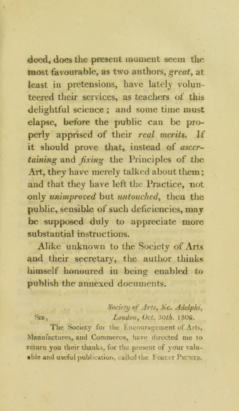 deed, does the present moment seem the most favourable, as two authors, great, at least in pretensions, have lately volun- teered their services, as teachers of this delightful science ; and some time must elapse, before the public can be pro- perly apprised of their real merits. If it should prove that, instead of ascer- taining and fixing the Principles of the Art, they have merely talked about them; and that they have left the Practice, not only unimproved but untouched, then the public, sensible of such deficiencies, may be supposed duly to appreciate more substantial instructions. Alike unknown to the Society of Arts and their secretary, the author thinks himself honoured in being enabled to publish the annexed documents. Society of Arts, &c. Adtlphi, Sir, London, Oct. 3Oth. 1S06. The Society for the Encouragement of Arts, Manufactures, and Commerce, have directed me to return you their thanks, for the present of your valu- able and useful publication, called the F'okkst Pritn’rr.