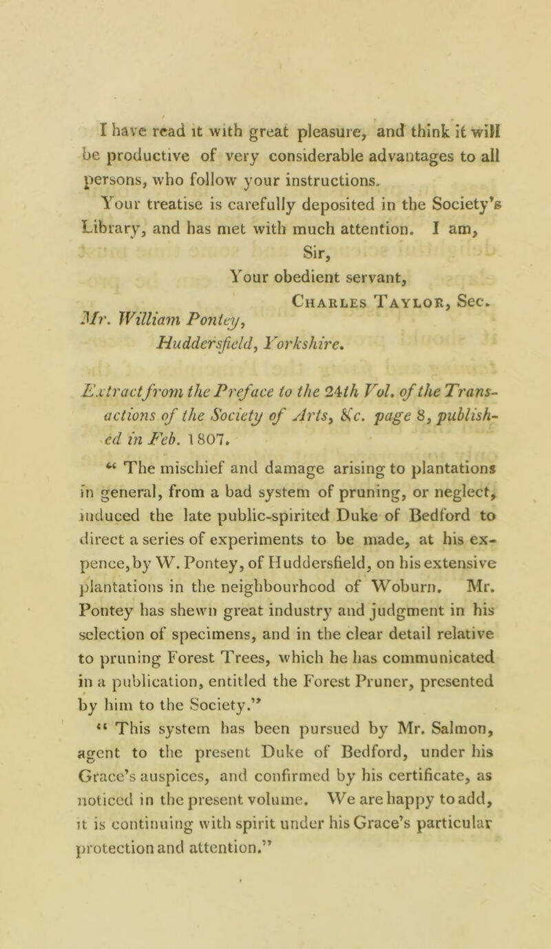 I have read it with great pleasure, and think it will be productive of very considerable advantages to all persons, who follow your instructions. Your treatise is carefully deposited in the Society’s Library, and has met with much attention. I am, Sir, Your obedient servant, Charles Taylor, Sec. Mr. William Pontey, Huddersfield, Yorkshire. Extract from the Preface to the 24 th Vol. of the Trans- actions of the Society of Arts, H>c. page 8, publish- ed in E'eb. 1807. 6< The mischief and damage arising to plantations in general, from a bad system of pruning, or neglect, induced the late public-spirited Duke of Bedford to direct a series of experiments to be made, at his ex- pence, by W. Pontey, of Huddersfield, on his extensive plantations in the neighbourhood of Woburn. Mr. Pontey has shewn great industry and judgment in his selection of specimens, and in the clear detail relative to pruning Forest Trees, which he has communicated in a publication, entitled the Forest Pruner, presented by him to the Society.” “ This system has been pursued by Mr. Salmon, agent to the present Duke of Bedford, under his Grace’s auspices, and confirmed by his certificate, as noticed in the present volume. We are happy to add, it is continuing with spirit under his Grace’s particular protection and attention.”