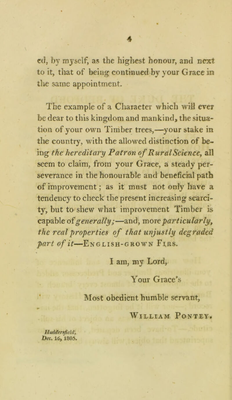 cd, by myself, as the highest honour, and next to it, that of being continued by your Grace in the same appointment. The example of a Character which will ever be dear to this kingdom and mankind, the situa- tion of your own Timber trees,—your stake in the country, with the allowed distinction of be- ing the hereditary Patron of Rural Science, all seem to claim, from your Grace, a steady per- severance in the honourable and beneficial path of improvement; as it must not only have a tendency to check the present increasing scarci- ty, but to shew what improvement Timber is capable of generally;—and, more particularly, the real properties of that unjustly degraded part of it—English-grown Firs. I am, my Lord, Your Grace's Most obedient humble servant, William Pontey. Huddersfield, Dec. 16, 1805.