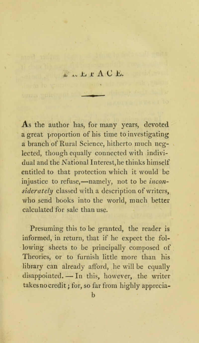 jl, j: A C hj. As the author has, for many years, devoted a great proportion of his time to investigating a branch of Rural Science, hitherto much neg- lected, though equally connected with indivi- dual and the National Interest,he thinks himself entitled to that protection which it would be injustice to refuse,—namely, not to be incon- siderately classed with a description of writers, who send books into the world, much better calculated for sale than use. Presuming this to be granted, the reader is informed, in return, that if he expect the fol- lowing sheets to be principally composed of Theories, or to furnish little more than his library can already afford, he will be equally disappointed. — In this, however, the writer takes no credit; for, so far from highly apprecia- b