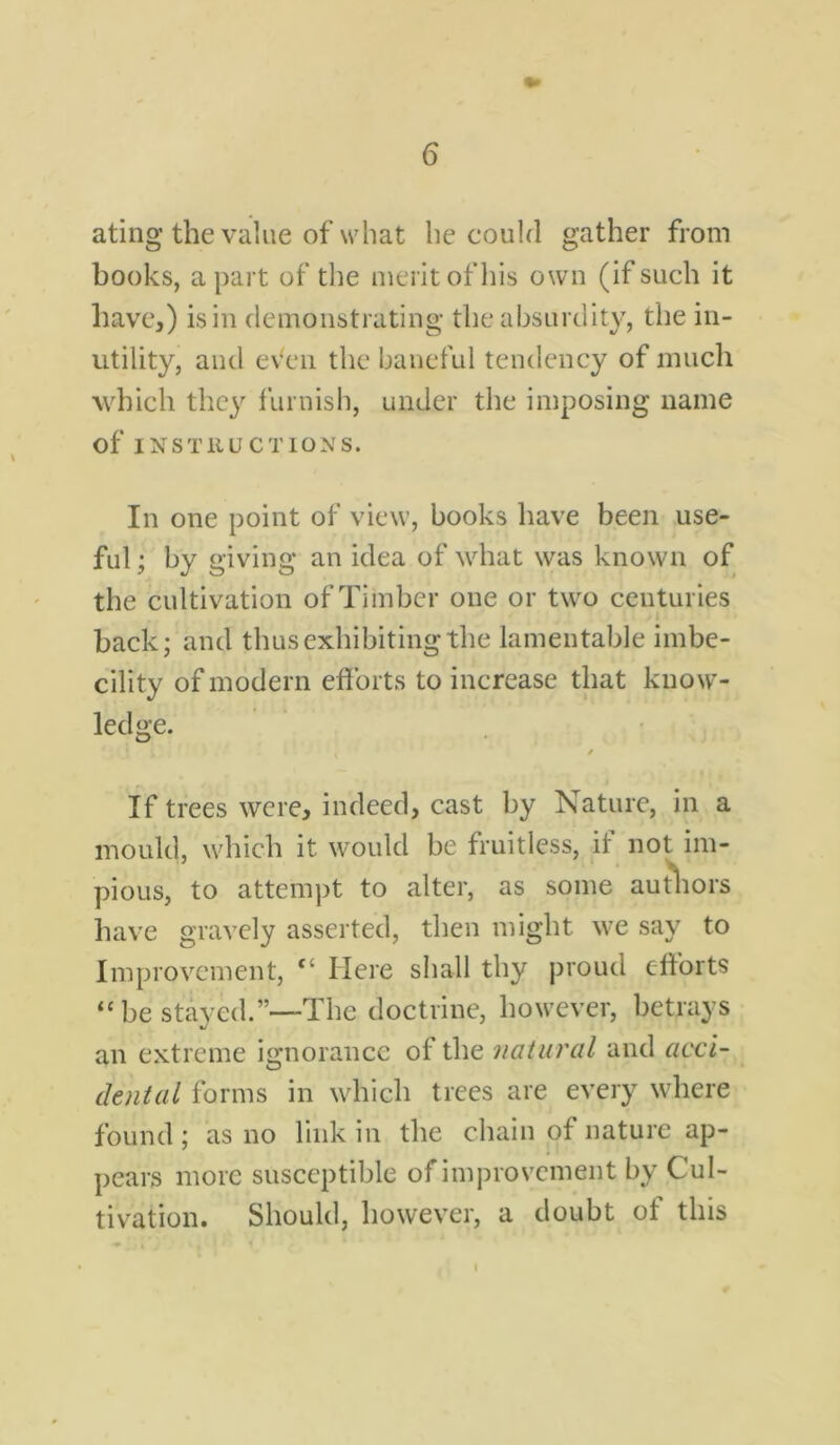 ating the value of what he could gather from books, apart of the merit of his own (if such it have,) is in demonstrating the absurdity, the in- utility, and even the baneful tendency of much which the)'' furnish, under the imposing name of INSTRUCTIONS. In one point of view, books have been use- ful ; by giving an idea of what was known of the cultivation of Timber one or two centuries back; and thus exhibiting the lamentable imbe- cility of modern efforts to increase that know- ledge. If trees were, indeed, cast by Nature, in a mould, which it would be fruitless, if not im- pious, to attempt to alter, as some authors have gravely asserted, then might we say to Improvement, ci Here shall thy proud efforts “ be stayed.”—The doctrine, however, betrays an extreme ignorance of the natural and acci- dental forms in which trees are every where found; as no link in the chain of nature ap- pears more susceptible of improvement by Cul- tivation. Should, however, a doubt of this