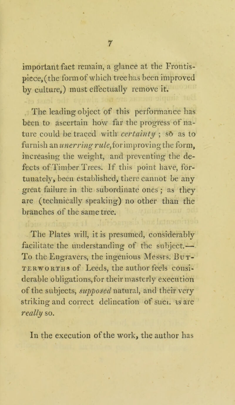 important fact remain, a glance at the Frontis- piece,(the form of which tree has been improved by culture,) must effectually remove it. The leading object of this performance has been to ascertain how far the progress of na- ture could be traced with certainty ; sd as to furnish an unerring rw/e,for improvingthe form, increasing the weight, and preventing the de- fects of Timber Trees. If this point have, for- tunately, been established, there cannot be any great failure in the subordinate ones ; as they are (technically speaking) no other than the branches of the same tree. The Plates will, it is presumed, considerably facilitate the understanding of the subject.— To the Engravers, the ingenious Messrs. But- terworths of Leeds, the author feels consi- derable obligations,for their masterly execution of the subjects, supposed natural, and their very striking and correct delineation of suen rs are really so. In the execution of the work, the author has