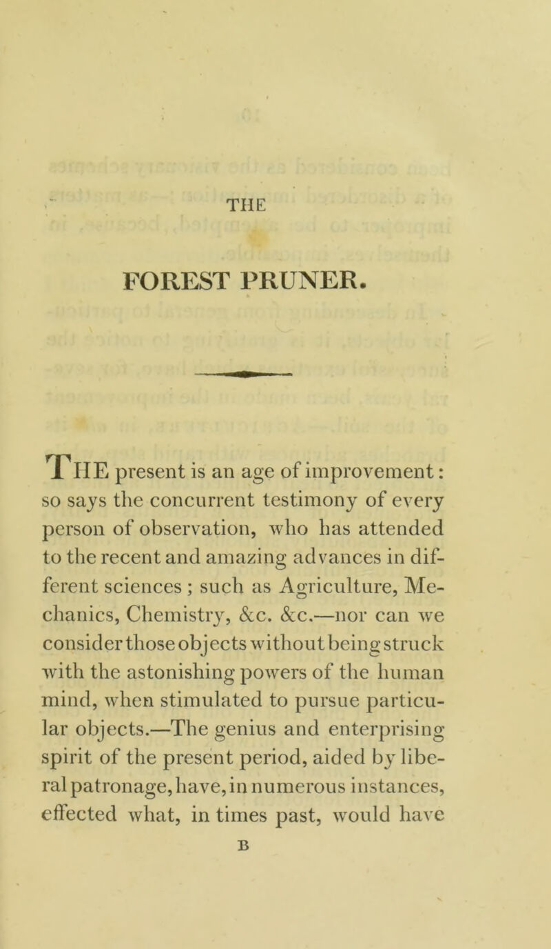 THE FOREST PRUNER. The present is an age of improvement: so says the concurrent testimony of every person of observation, who has attended to the recent and amazing advances in dif- ferent sciences ; such as Agriculture, Me- chanics, Chemistry, See. Scc.—nor can we consider those obj ects without being struck with the astonishing powers of the human mind, when stimulated to pursue particu- lar objects.—The genius and enterprising spirit of the present period, aided by libe- ral patronage, have, in numerous instances, effected what, in times past, would have