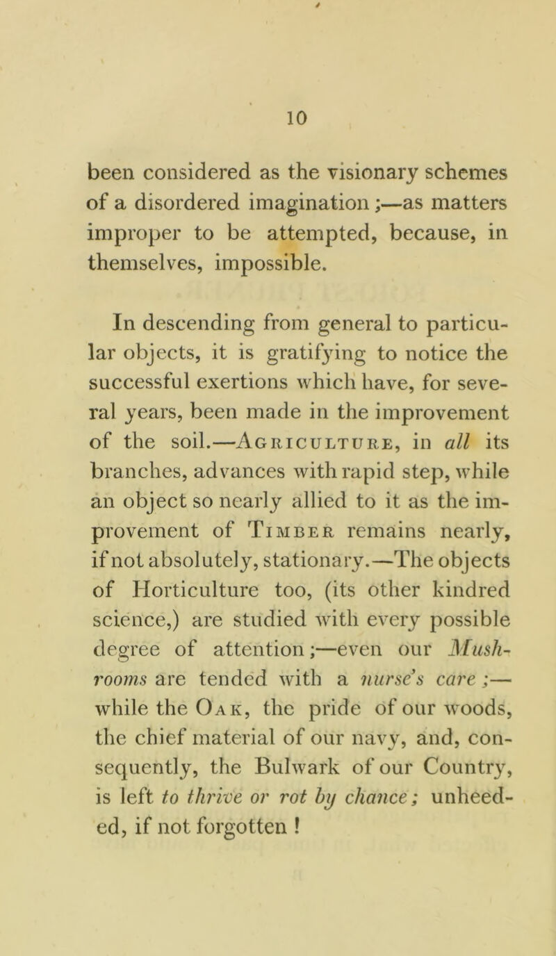 4 10 been considered as the visionary schemes of a disordered imagination;—as matters improper to be attempted, because, in themselves, impossible. In descending from general to particu- lar objects, it is gratifying to notice the successful exertions which have, for seve- ral years, been made in the improvement of the soil.—Agriculture, in all its branches, advances with rapid step, while an object so nearly allied to it as the im- provement of Timber remains nearly, if not absolutely, stationary.—The objects of Horticulture too, (its other kindred science,) are studied with every possible degree of attention;—even our Mush- rooms are tended with a nurse s care ;— while the Oak, the pride of our woods, the chief material of our navy, and, con- sequently, the Bulwark of our Country, is left to thrive or rot Inj chance; unheed- ed, if not forgotten !