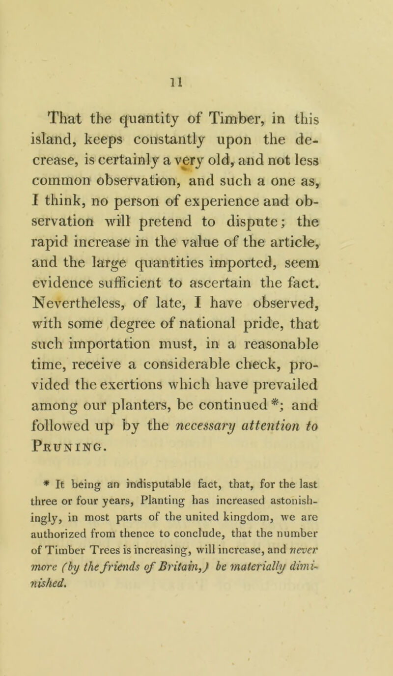 That the quantity of Timber, in this island, keeps constantly upon the de- crease, is certainly a very old, and not less common observation, and such a one as, 1 think, no person of experience and ob- servation will pretend to dispute; the rapid increase in the value of the article, and the large quantities imported, seem evidence sufficient to ascertain the fact. Nevertheless, of late, I have observed, with some degree of national pride, that such importation must, in a reasonable time, receive a considerable check, pro- vided the exertions which have prevailed among our planters, be continued *; and followed up by the necessary attention to Pruning. * It being an indisputable fact, that, for the last three or four years, Planting has increased astonish- ingly, in most parts of the united kingdom, we are authorized from thence to conclude, that the number of Timber Trees is increasing, will increase, and never more (by the friends of Britain,) be materially dimi- nished.