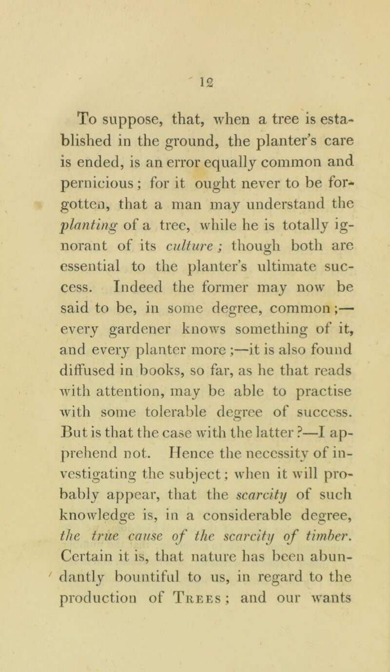 To suppose, that, when a tree is esta- blished in the ground, the planter's care is ended, is an error equally common and pernicious; for it ought never to be for- gotten, that a man may understand the planting of a tree, while he is totally ig- norant of its culture; though both are essential to the planter’s ultimate suc- cess. Indeed the former may now be said to be, in some degree, common ;— every gardener knows something of it, and every planter more ;—it is also found diffused in books, so far, as he that reads with attention, may be able to practise with some tolerable degree of success. But is that the case with the latter ?—1 ap- prehend not. Hence the necessity of in- vestigating the subject; when it will pro- bably appear, that the scarcity of such knowledge is, in a considerable degree, the true cause of the scarcity of timber. Certain it is, that nature has been abun- dantly bountiful to us, in regard to the production of Trees ; and our wants