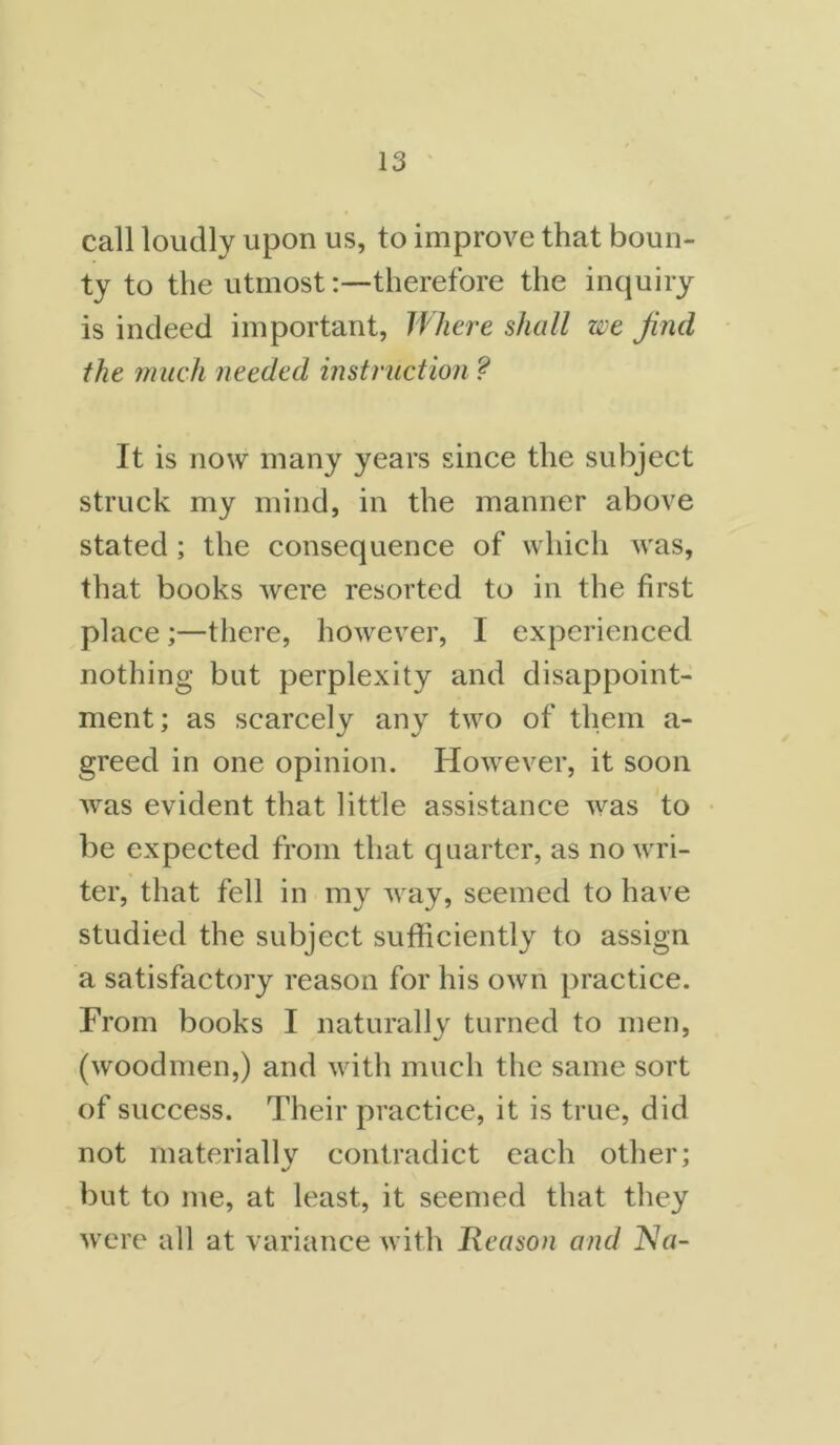 call loudly upon us, to improve that boun- ty to the utmosttherefore the inquiry is indeed important, Where shall we find the much needed instruction f It is now many years since the subject struck my mind, in the manner above stated ; the consequence of which was, that books were resorted to in the first place ;—there, however, I experienced nothing but perplexity and disappoint- ment; as scarcely any two of them a- greed in one opinion. However, it soon was evident that little assistance was to be expected from that quarter, as no wri- ter, that fell in my way, seemed to have studied the subject sufficiently to assign a satisfactory reason for his own practice. From books I naturally turned to men, (woodmen,) and with much the same sort of success. Their practice, it is true, did not materially contradict each other; but to me, at least, it seemed that they were all at variance with Reason and Na-