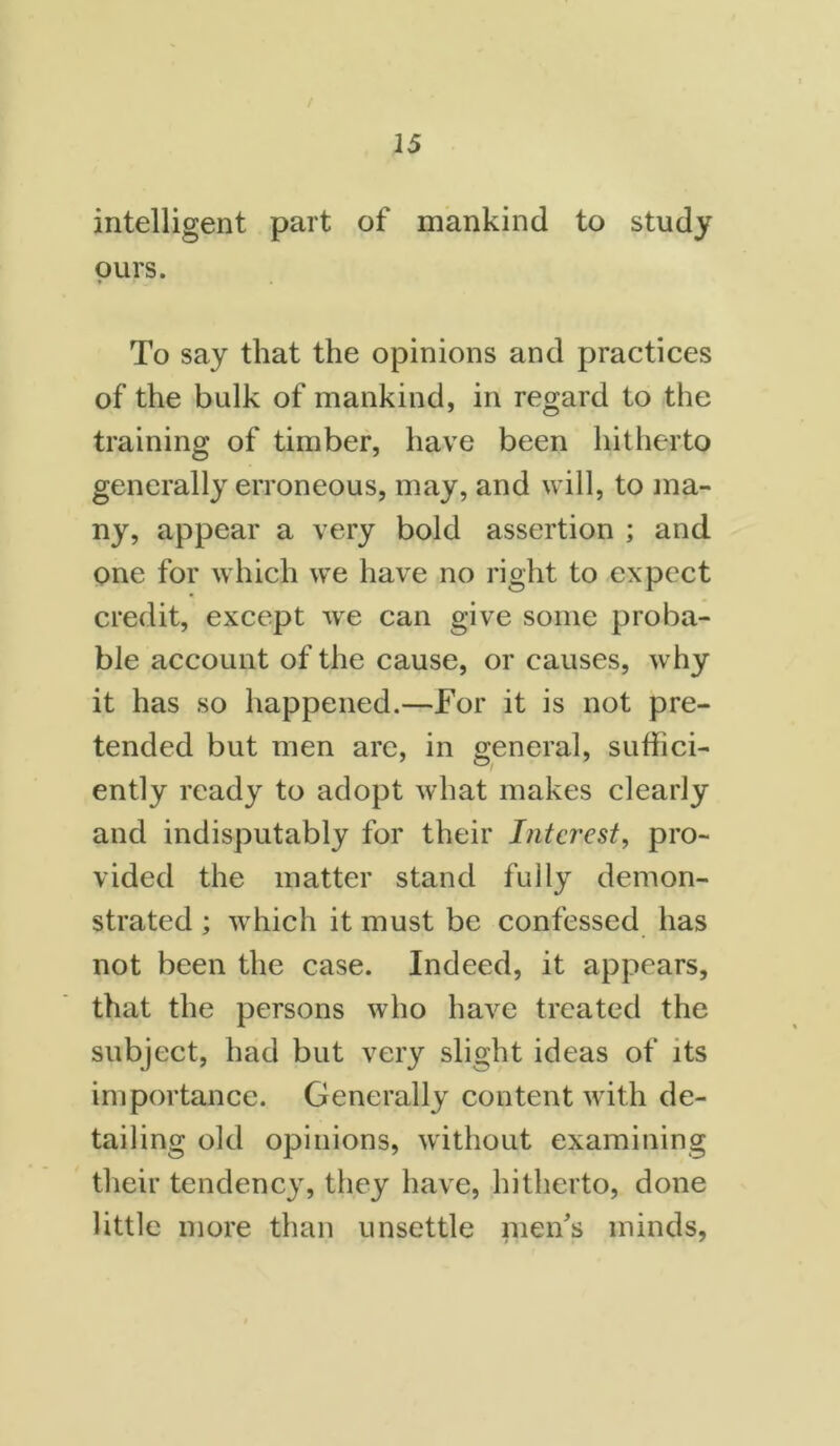 / 15 intelligent part of mankind to study ours. * To say that the opinions and practices of the bulk of mankind, in regard to the training of timber, have been hitherto generally erroneous, may, and will, to ma- ny, appear a very bold assertion ; and one for which we have no right to expect credit, except we can give some proba- ble account of the cause, or causes, why it has so happened.—For it is not pre- tended but men are, in general, suffici- ently ready to adopt what makes clearly and indisputably for their Interest, pro- vided the matter stand fully demon- strated ; which it must be confessed has not been the case. Indeed, it appears, that the persons who have treated the subject, had but very slight ideas of its importance. Generally content with de- tailing old opinions, without examining their tendency, they have, hitherto, done little more than unsettle men's minds.