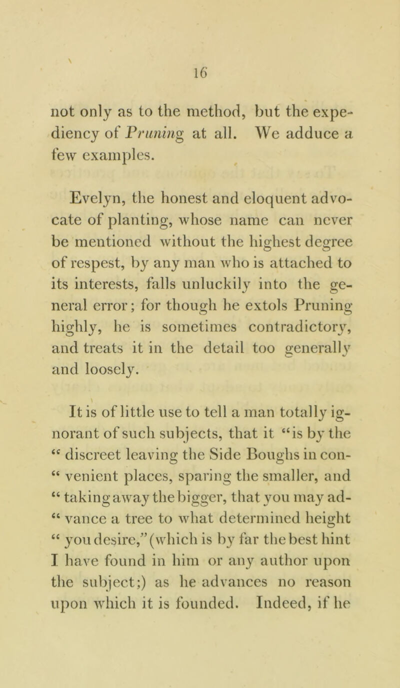 not only as to the method, but the expe- diency of Pruning at all. We adduce a few examples. Evelyn, the honest and eloquent advo- cate of planting, whose name can never be mentioned without the highest degree of respest, by any man who is attached to its interests, falls unluckily into the ge- neral error; for though he extols Pruning highly, he is sometimes contradictory, and treats it in the detail too <renerallv and loosely. It is of little use to tell a man totally ig- norant of such subjects, that it “is by the “ discreet leaving the Side Boughs in con- “ venient places, sparing the smaller, and “ taking away the bigger, that you may ad- “ vance a tree to what determined height “ you desire,” (which is by far the best hint I have found in him or any author upon the subject;) as he advances no reason upon which it is founded. Indeed, if he