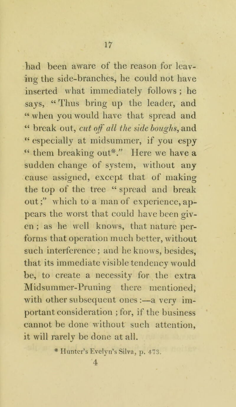 liad been aware of the reason for leav- ing the side-branches, he could not have inserted what immediately follows ; he says, “ Thus bring up the leader, and “ when you would have that spread and “ break out, cut off all the side boughs, and <c especially at midsummer, if you espy “ them breaking out*/’ Here we have a sudden change of system, without any cause assigned, except that of making the top of the tree “ spread and break out;” which to a man of experience, ap- pears the worst that could have been giv- en ; as he well knows, that nature per- forms that operation much better, without such interference; and he knows, besides, that its immediate visible tendency would be, to create a necessity for the extra Midsummer-Pruning there mentioned, with other subsequent ones :—a very im- portant consideration ;for, if the business cannot be done without such attention, it will rarely be done at all. * Hunter’s Evelyn’s Silva, p. 473. 4