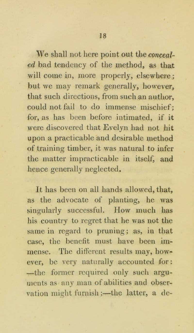 We shall not here point out the conceal- ed bad tendency of the method, as that will come in, more properly, elsewhere; but we may remark generally, however, that such directions, from such an author, could not fail to do immense mischief; for, as has been before intimated, if it were discovered that Evelyn had not hit upon a practicable and desirable method of training timber, it was natural to infer the matter impracticable in itself, and hence generally neglected. It has been on all hands allowed, that, as the advocate of planting, he was singularly successful. How much has his country to regret that he was not the same in regard to pruning; as, in that case, the benefit must have been im- mense. The different results may, how- ever, be very naturally accounted for: —the former required only such argu- ments as any man of abilities and obser- vation might furnish;—the latter, a de-