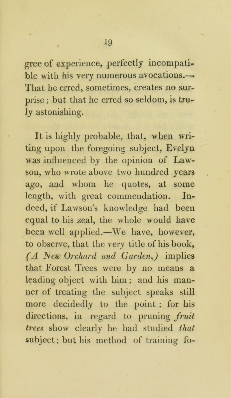 gree of experience, perfectly incompati- ble with his very numerous avocations.—* That he erred, sometimes, creates no sur- prise ; but that he erred so seldom, is tru- ly astonishing. It is highly probable, that, when wri- ting upon the foregoing subject, Evelyn was influenced by the opinion of Law- son, who wrote above two hundred years ago, and whom he quotes, at some length, with great commendation. In- deed, if Lawson’s knowledge had been equal to his zeal, the whole would have been well applied.—We have, however, to observe, that the very title of his book, (A New Orchard and Garden,) implies that Forest Trees were by no means a leading object with him ; and his man- ner of treating the subject speaks still more decidedly to the point ; for his directions, in regard to pruning fruit trees show clearly he had studied that subject; but his method of training fo-
