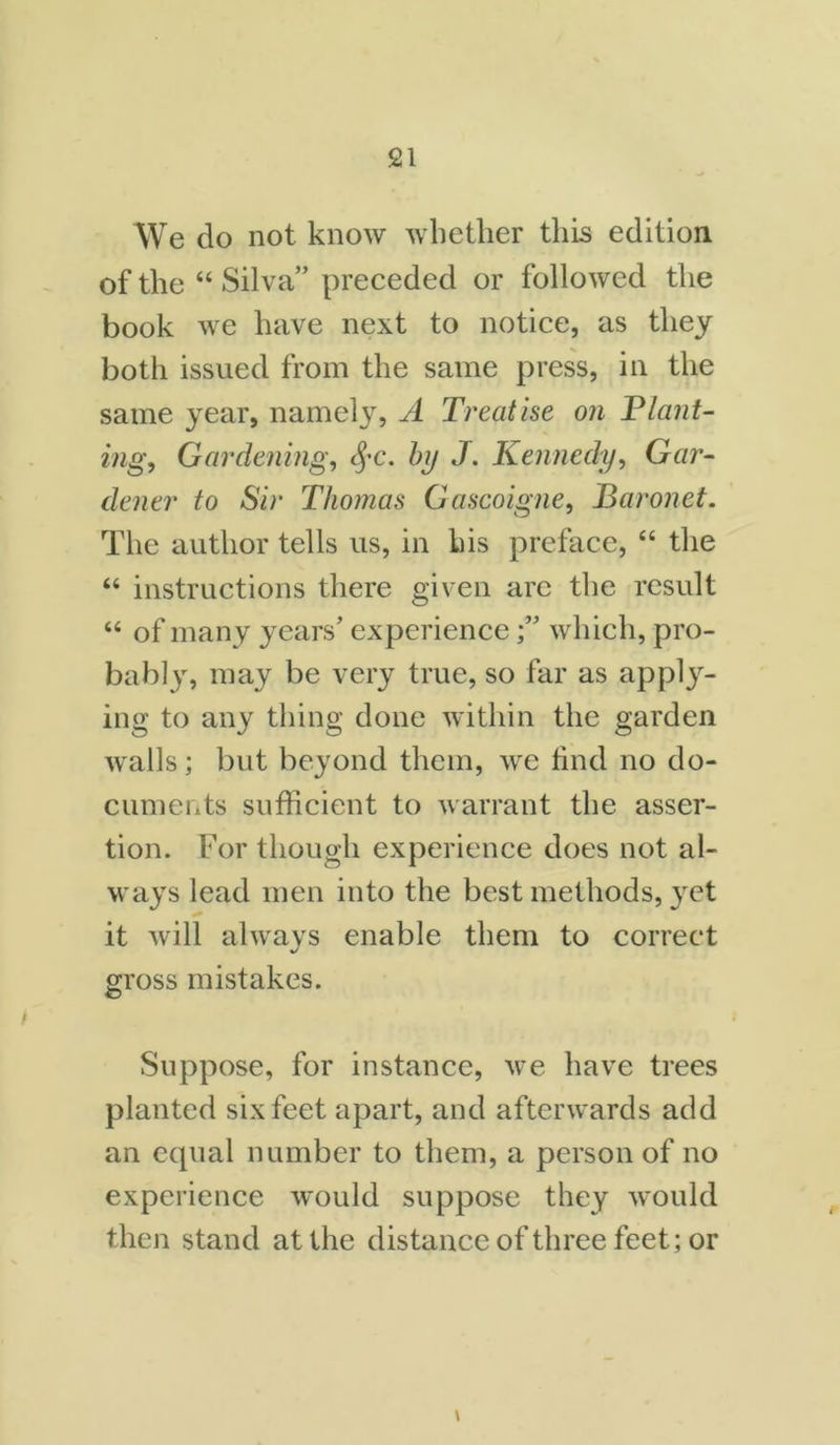 We do not know whether this edition of the “ Silva” preceded or followed the book we have next to notice, as they both issued from the same press, in the same year, namely, A Treatise on Plant- ing, Gardening, §c. by J. Kennedy, Gar- dener to Sir Thomas Gascoigne, Baronet. The author tells us, in his preface, “ the “ instructions there given arc the result “ of many years’ experiencewhich, pro- bably, may be very true, so far as apply- ing to any thing done within the garden walls; but beyond them, we find no do- cuments sufficient to warrant the asser- tion. For though experience does not al- ways lead men into the best methods, yet it will always enable them to correct gross mistakes. Suppose, for instance, we have trees planted six feet apart, and afterwards add an equal number to them, a person of no experience would suppose they would then stand at the distance of three feet; or \