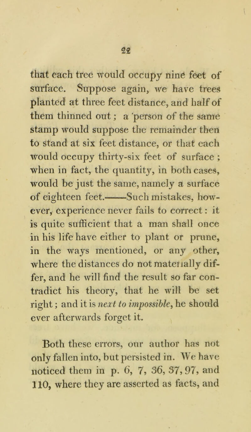 \ 22 that each tree would occupy nine feet of surface. Suppose again, we have trees planted at three feet distance, and half of them thinned out; a 'person of the same stamp would suppose the remainder then to stand at six feet distance, or that each would occupy thirty-six feet of surface ; when in fact, the quantity, in both cases, would be just the same, namely a surface of eighteen feet. Such mistakes, how- ever, experience never fails to correct: it is quite sufficient that a man shall once in his life have either to plant or prune, in the ways mentioned, or any other, where the distances do not materially dif- fer, and he will find the result so far con- tradict his theory, that he will be set right; and it is next to impossible, he should ever afterwards forget it. Both these errors, our author has not only fallen into, but persisted in. We have noticed them in p. 6, 7, 36, 37, 97, and 110, where they are asserted as facts, and