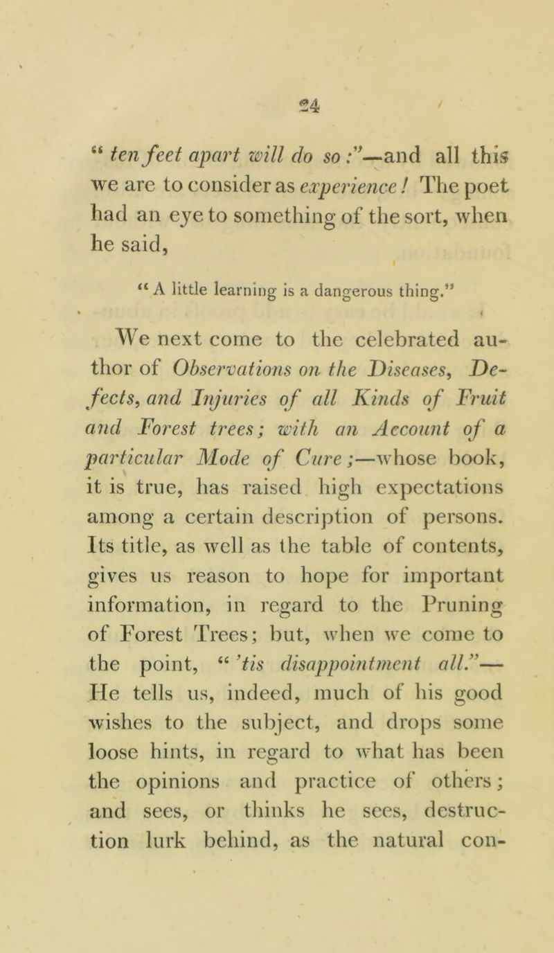 “ ten feet apart will do so and all this we are to consider as experience! The poet had an eye to something of the sort, when he said, “A little learning is a dangerous thing.” • i We next come to the celebrated au- thor of Observations on the Diseases, De- fects, and Injuries of all Kinds of Fruit and Forest trees; with an Account of a particular Mode of Cure;—whose book, it is true, has raised high expectations among a certain description of persons. Its title, as well as the table of contents, gives us reason to hope for important information, in regard to the Pruning of Forest Trees; but, when we come to the point, “ tis disappointment all”— He tells us, indeed, much of his good wishes to the subject, and drops some loose hints, in regard to what has been the opinions and practice of others; and sees, or thinks he sees, destruc- tion lurk behind, as the natural con-