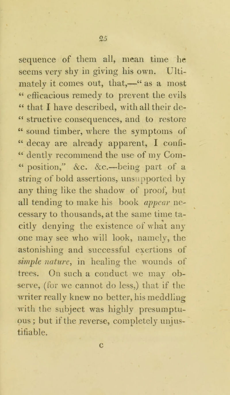 sequence of them all, mean time he seems very shy in giving his own. Ulti- mately it comes out, that,—“ as a most “ efficacious remedy to prevent the evils “ that I have described, with all their de- “ structive consequences, and to restore “ sound timber, where the symptoms of 44 decay are already apparent, I confi- 44 dently recommend the use of my Com- 44 position/' &c. See.—being part of a string of bold assertions, unsupported by any thing like the shadow of proof, but all tending to make his book appear ne- cessary to thousands, at the same time ta- citly denying the existence of what any one may see who will look, namely, the astonishing and successful exertions of simple nature, in healing the wounds of trees. On such a conduct we mav ob- serve, (for we cannot do less,) that if the writer really knew no better, his meddling with the subject was highly presumptu- ous; but if the reverse, completely unjus- tifiable. c