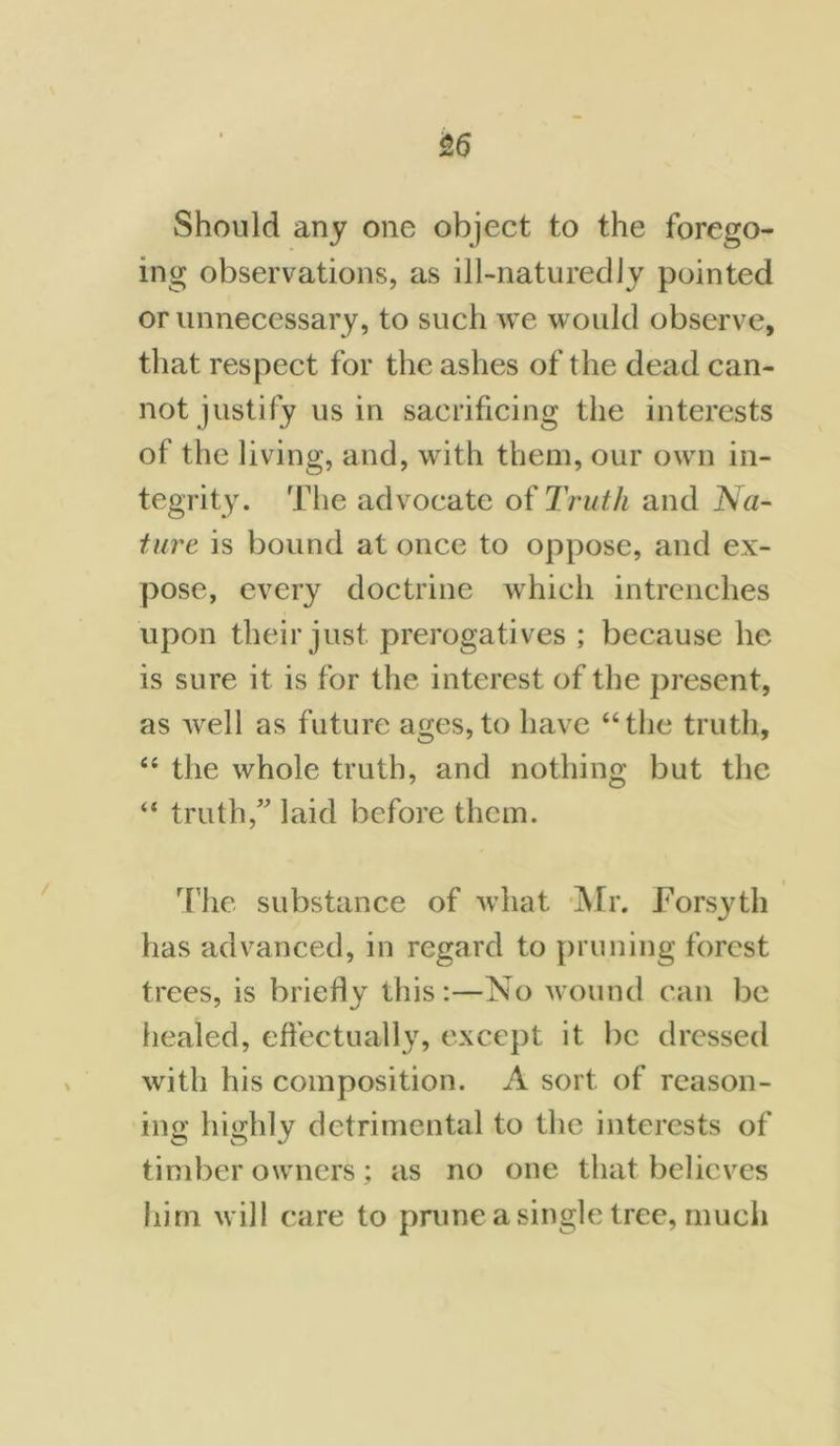 &6 Should any one object to the forego- ing observations, as ill-naturedly pointed or unnecessary, to such we would observe, that respect for the ashes of the dead can- not justify us in sacrificing the interests of the living, and, with them, our own in- tegrity. The advocate of Truth and Na- ture is bound at once to oppose, and ex- pose, every doctrine which intrenches upon their just prerogatives ; because he is sure it is for the interest of the present, as Avell as future ages, to have “the truth, “ the whole truth, and nothing but the “ truth,” laid before them. The substance of what Mr. Forsyth has advanced, in regard to pruning forest trees, is briefly this:—No wound can be healed, effectually, except it be dressed with his composition. A sort of reason- ing highly detrimental to the interests of timber owners; as no one that believes him will care to prune a single tree, much