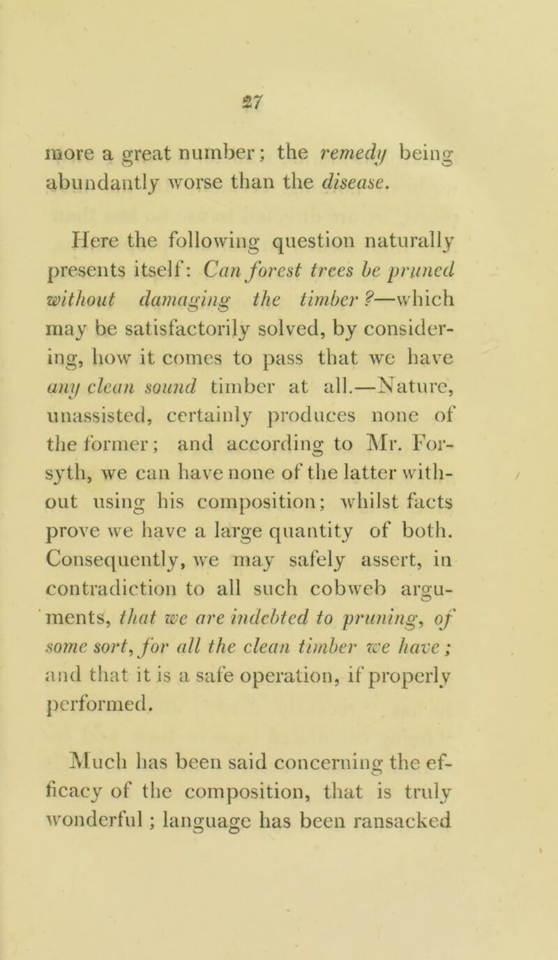 more a great number; the remedy being abundantly worse than the disease. Here the following question naturally presents itself: Can forest trees be pruned without damaging the timber ?—which O O may be satisfactorily solved, by consider- ing, how it comes to pass that we have any clean sound timber at all.—Nature, unassisted, certainly produces none of the former; and according to Mr. For- syth, we can have none of the latter with- out using his composition; whilst facts prove we have a large quantity of both. Consequently, we may safely assert, in contradiction to all such cobweb argu- ments, that we are indebted to pruning, of some sort, for all the clean timber we have; and that it is a safe operation, if properly performed. Much has been said concerning the ef- ficacy of the composition, that is truly wonderful; language has been ransacked