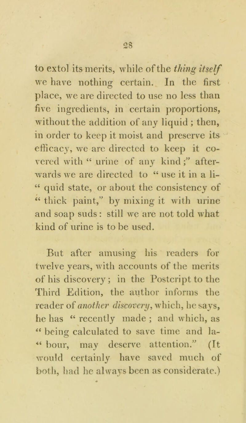 to extol its merits, while of the thing itself we have nothing certain. In the first place, we are directed to use no less than five ingredients, in certain proportions, without the addition of any liquid ; then, in order to keep it moist and preserve its efficacy, we arc directed to keep it co- vered with “ urine of any kindafter- wards we are directed to 44 use it in a li- 64 quid state, or about the consistency of 0 44 thick paint,” by mixing it with urine and soap suds: still we are not told what kind of urine is to be used. But after amusing his readers for twelve years, with accounts of the merits of his discovery; in the Postcript to the Third Edition, the author informs the reader of another discovery, which, he says, he has 44 recently made ; and which, as 44 beino; calculated to save time and la- 44 hour, may deserve attention.” (It would certainly have saved much of both, had he always been as considerate.)