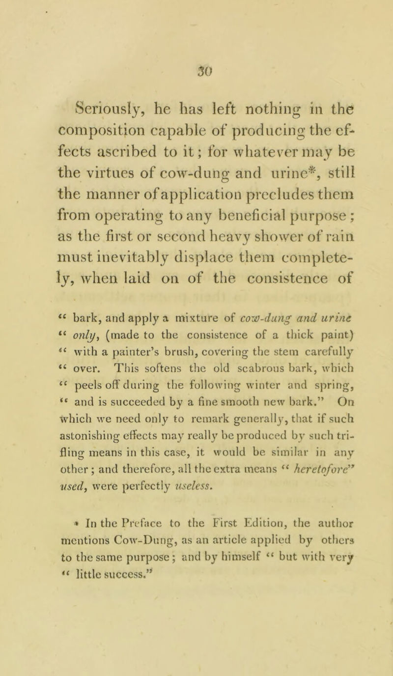 Seriously, he has left nothing in the composition capable of producing the ef- fects ascribed to it; for whatever may be the virtues of cow-dung and urine*, still the manner of application precludes them from operating to any beneficial purpose ; as the first or second heavy shower of rain must inevitably displace them complete- ly, when laid on of the consistence of “ bark, and apply a mixture of cow-dung and urine “ only, (made to the consistence of a thick paint) il with a painter’s brush, covering the stem carefully “ over. This softens the old scabrous bark, which 11 peels off during the following winter and spring, “ and is succeeded by a fine smooth new bark.” On which we need only to remark general^, that if such astonishing effects may really be produced by such tri- fling means in this case, it would be similar in any other ; and therefore, all the extra means “ heretofore” used, were perfectly useless. * In the Preface to the First Edition, the author mentions Cow-Dung, as an article applied by others to the same purpose; and by himself “ but with very iC little success.”