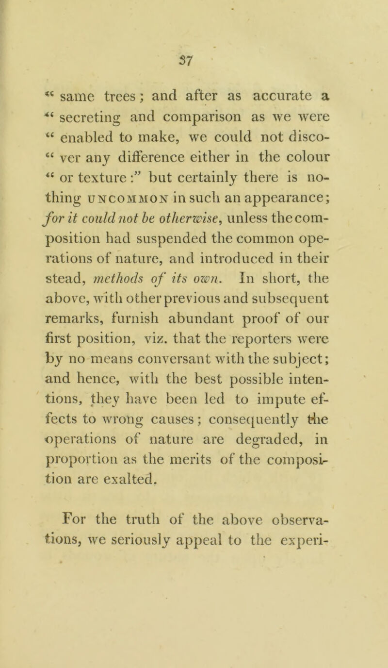 same trees; and after as accurate a *“ secreting and comparison as we were “ enabled to make, we could not disco- “ ver any difference either in the colour “ or texturebut certainly there is no- thing uncommon in such an appearance; for it could not be otherwise, unless the com- position had suspended the common ope- rations of nature, and introduced in their stead, methods of its ozvn. In short, the above, with other previous and subsequent remarks, furnish abundant proof of our first position, viz. that the reporters were by no means conversant with the subject; and hence, with the best possible inten- tions, they have been led to impute ef- fects to wrong causes; consequently die operations of nature are degraded, in proportion as the merits of the composi- tion are exalted. For the truth of the above observa- tions, we seriously appeal to the experi-