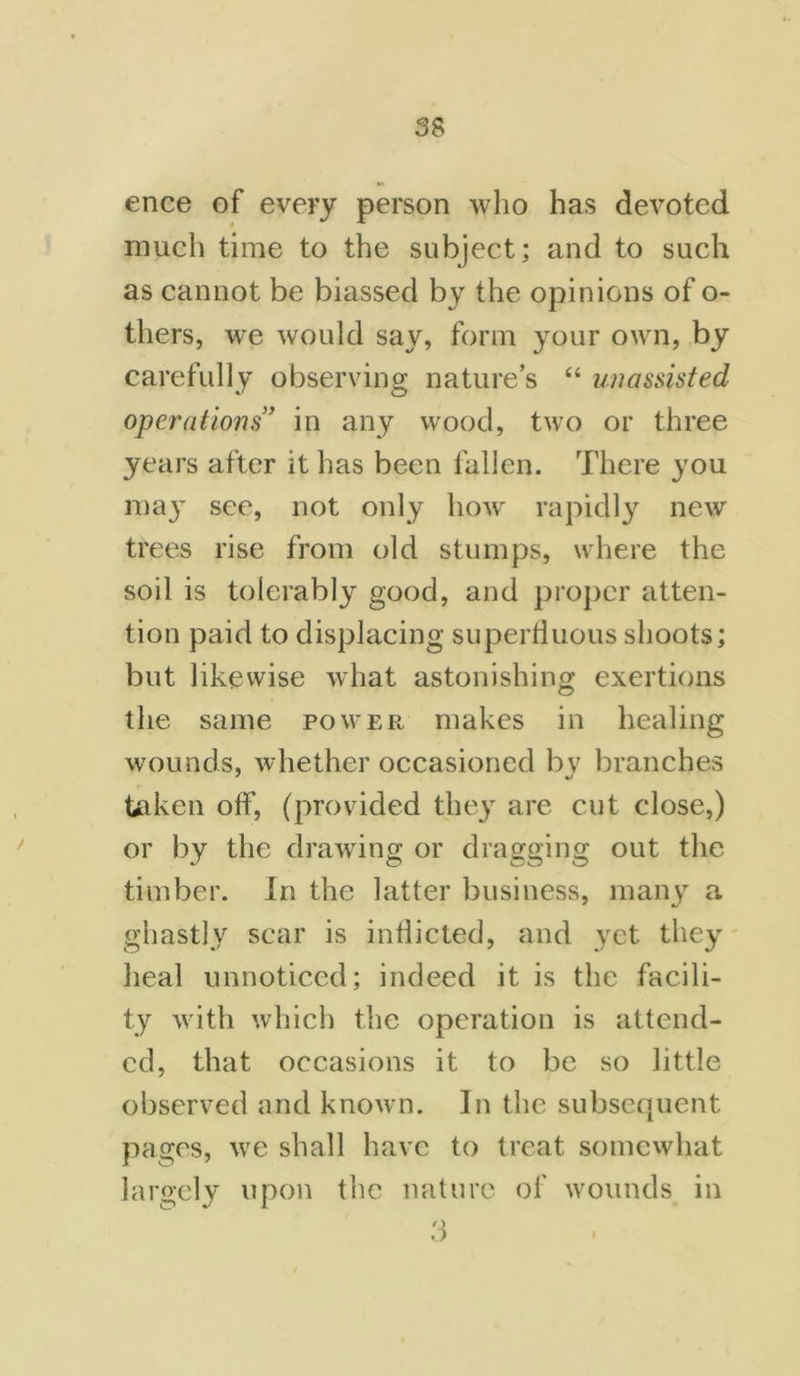 ence of every person who has devoted much time to the subject; and to such as cannot be biassed by the opinions of o- tliers, we would say, form your own, by carefully observing nature’s “ unassisted operations” in any wood, two or three years after it has been fallen. There you may see, not only how rapidly new trees rise from old stumps, where the soil is tolerably good, and proper atten- tion paid to displacing superfluous shoots; but likewise what astonishing exertions the same power makes in healing wounds, whether occasioned by branches taken off, (provided they are cut close,) or by the drawing or dragging out the timber. In the latter business, many a ghastly scar is inflicted, and yet they heal unnoticed; indeed it is the facili- ty with which the operation is attend- ed, that occasions it to be so little observed and known. In the subsequent pages, we shall have to treat somewhat largely upon the nature of wounds in I