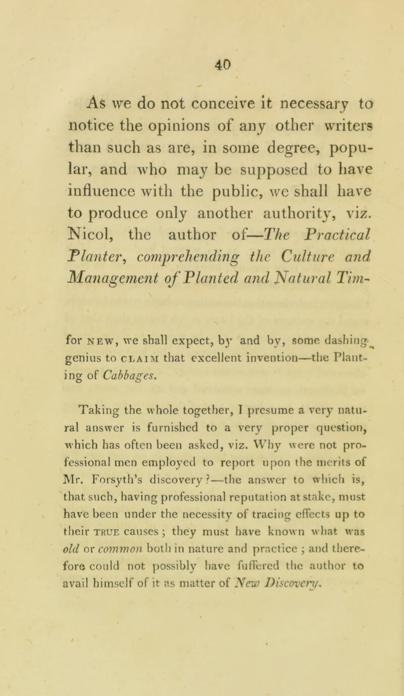 As we do not conceive it necessary to notice the opinions of any other writers than such as are, in some degree, popu- lar, and who may be supposed to have influence with the public, we shall have to produce only another authority, viz. Nicol, the author of—The Practical Planter, comprehending the Culture and Management of Planted and Natural Tim- for new, we shall expect, by and by, some dashing^ genius to claim that excellent invention—the Plant- ing of Cabbages. Taking the whole together, I presume a very natu- ral answer is furnished to a very proper question, which has often been asked, viz. Why were not pro- fessional men employed to report upon the merits of Mr. Forsyth’s discovery ?—the answer to which is, that such, having professional reputation at stake, must have been under the necessity of tracing effects up to their true causes ; they must have known what was old or common both in nature and practice ; and there- fore could not possibly have fuffered the author to avail himself of it as matter of New Discovery.