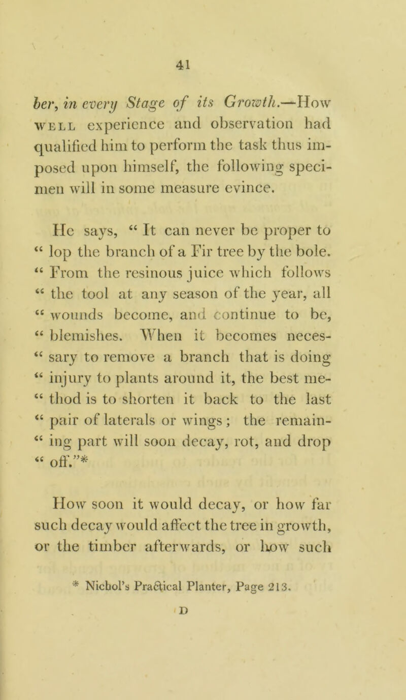her, in every Stage of its Growth.—How well experience and observation had qualified him to perform the task thus im- posed upon himself, the following speci- men will in some measure evince. He says, 44 It can never be proper to 44 lop the branch of a Fir tree by the bole. 44 From the resinous juice which follows 44 the tool at any season of the year, all 44 wounds become, and continue to be, 44 blemishes. When it becomes neces- 44 sary to remove a branch that is doing 44 injury to plants around it, the best me- 44 thod is to shorten it back to the last 44 pair of laterals or wings ; the remain- 44 ing part will soon decay, rot, and drop 44 off.”* How soon it would decay, or how far such decay would affect the tree in growth, or the timber afterwards, or how such * Nicbol’s Pra6tical Planter, Page 213. i D