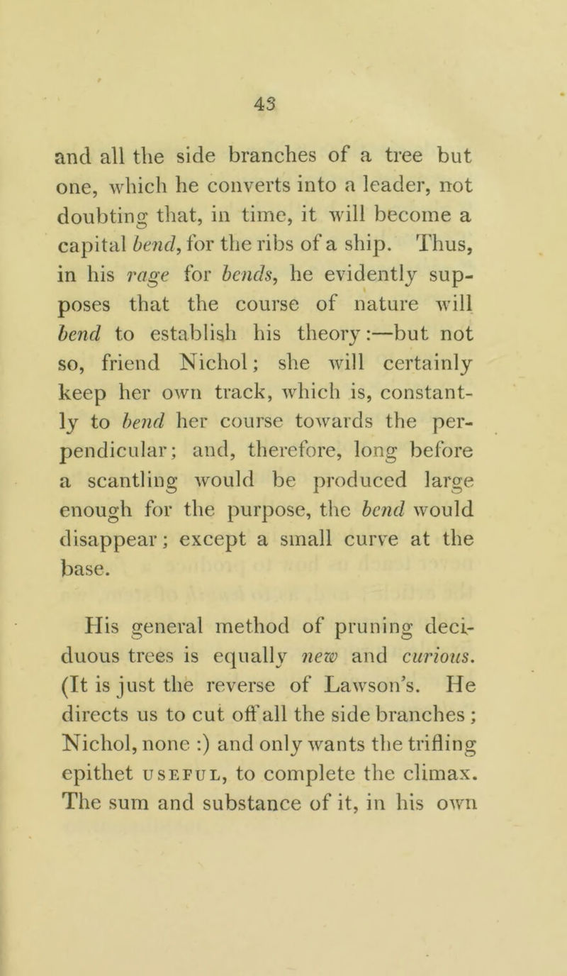 and all the side branches of a tree but one, which he converts into a leader, not doubting that, in time, it will become a capital bend, for the ribs of a ship. Thus, in his rage for bends, he evidently sup- poses that the course of nature will bend to establish his theory:—but not so, friend Nichol; she will certainly keep her own track, which is, constant- ly to bend her course towards the per- pendicular; and, therefore, long before a scantling would be produced large enough for the purpose, the bend would disappear; except a small curve at the base. His general method of pruning deci- duous trees is equally nezv and curious. (It is just the reverse of Lawson’s. He directs us to cut off all the side branches ; Nichol, none :) and only wants the trifling epithet useful, to complete the climax. The sum and substance of it, in his own