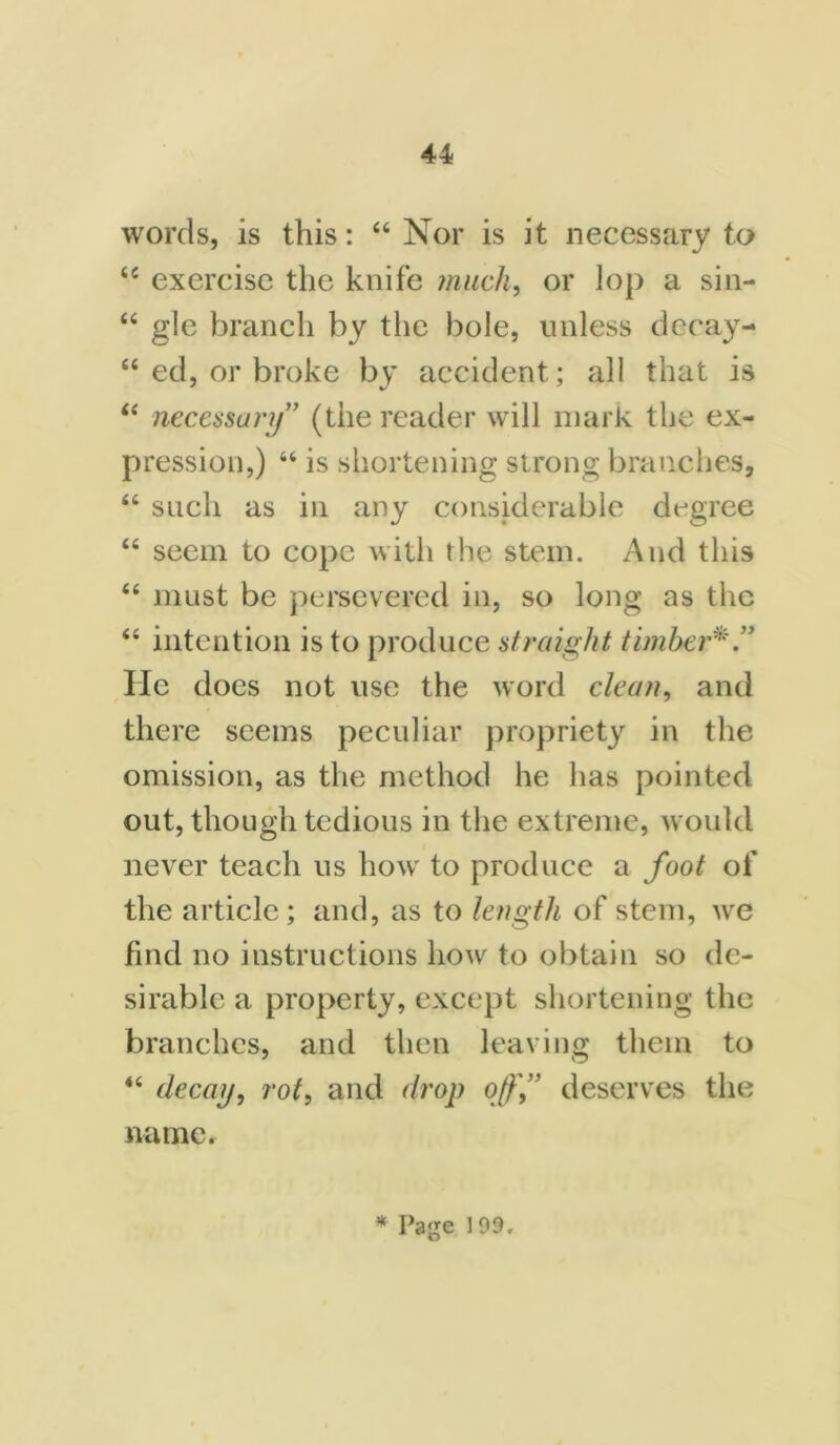 words, is this: “ Nor is it necessary to 44 exercise the knife much, or lop a sin- “ gle branch by the bole, unless decay- 44 ed, or broke by accident; all that is 44 necessary” (the reader will mark the ex- pression,) 44 is shortening strong branches, 44 such as in any considerable degree 44 seem to cope with the stem. And this 44 must be persevered in, so long as the 44 intention is to produce straight timber*.” He does not use the word clean, and there seems peculiar propriety in the omission, as the method he has pointed out, though tedious in the extreme, would never teach us how to produce a foot of the article ; and, as to length of stem, we find no instructions how to obtain so de- sirable a property, except shortening the branches, and then leaving them to 44 decay, rot, and drop off” deserves the name. * Page 199.