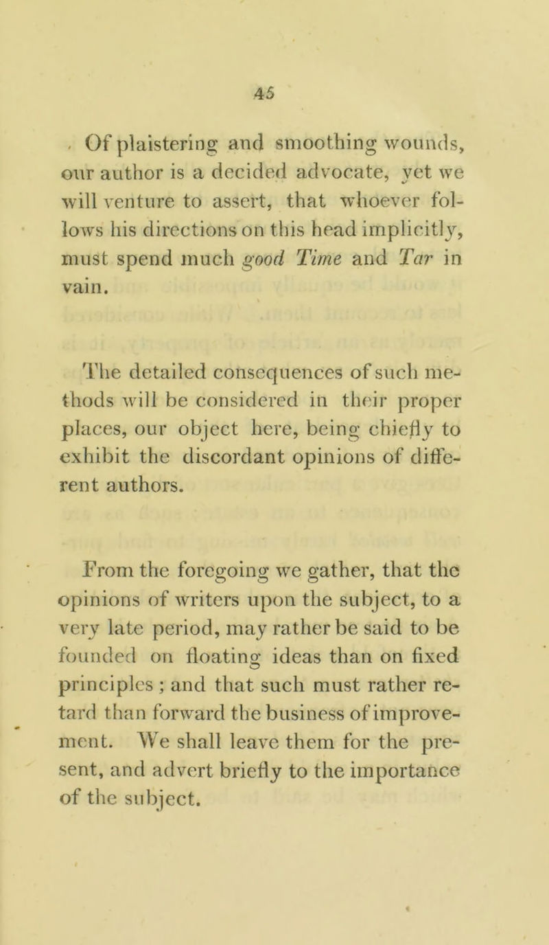 - Of plaistering and smoothing wounds, our author is a decided advocate, yet we will venture to assert, that whoever fol- lows his directions on this head implicitly, must spend much good Time and Tar in vain. The detailed consequences of such me- thods will be considered in their proper places, our object here, being chief!y to exhibit the discordant opinions of diffe- rent authors. From the foregoing we gather, that the opinions of writers upon the subject, to a very late period, may rather be said to be founded on floating ideas than on fixed principles ; and that such must rather re- tard than forward the business of improve- ment. We shall leave them for the pre- sent, and advert briefly to the importance of the subject. t