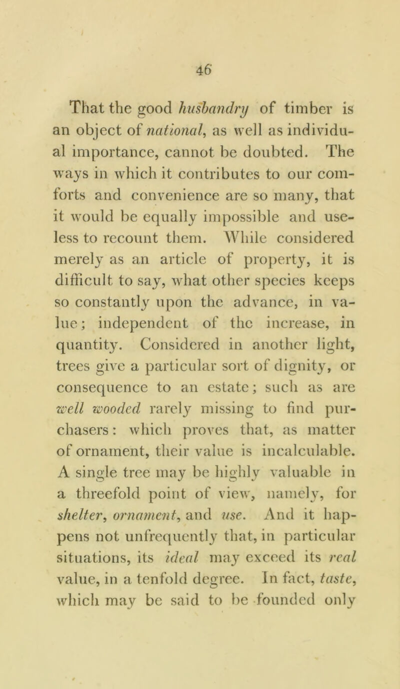 That the good husbandry of timber is an object of national, as well as individu- al importance, cannot be doubted. The ways in which it contributes to our com- forts and convenience are so many, that it would be equally impossible and use- less to recount them. While considered merely as an article of property, it is difficult to say, what other species keeps so constantly upon the advance, in va- lue ; independent of the increase, in quantity. Considered in another light, trees give a particular sort of dignity, or consequence to an estate; such as are well wooded rarely missing to find pur- chasers : which proves that, as matter of ornament, their value is incalculable. A single tree may be highly valuable in a threefold point of view, namely, for shelter, ornament, and use. And it hap- pens not unfrequently that, in particular situations, its ideal may exceed its real value, in a tenfold degree. In fact, taste, which may be said to be founded only